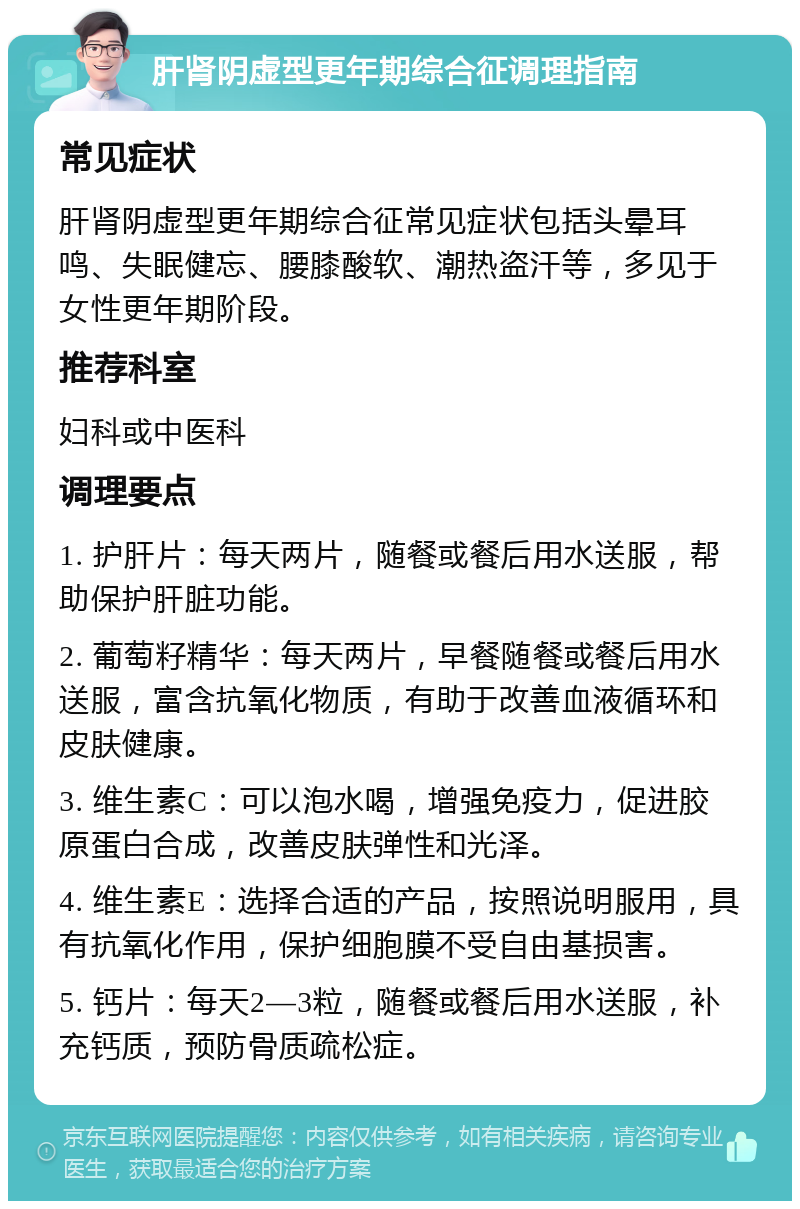 肝肾阴虚型更年期综合征调理指南 常见症状 肝肾阴虚型更年期综合征常见症状包括头晕耳鸣、失眠健忘、腰膝酸软、潮热盗汗等，多见于女性更年期阶段。 推荐科室 妇科或中医科 调理要点 1. 护肝片：每天两片，随餐或餐后用水送服，帮助保护肝脏功能。 2. 葡萄籽精华：每天两片，早餐随餐或餐后用水送服，富含抗氧化物质，有助于改善血液循环和皮肤健康。 3. 维生素C：可以泡水喝，增强免疫力，促进胶原蛋白合成，改善皮肤弹性和光泽。 4. 维生素E：选择合适的产品，按照说明服用，具有抗氧化作用，保护细胞膜不受自由基损害。 5. 钙片：每天2—3粒，随餐或餐后用水送服，补充钙质，预防骨质疏松症。