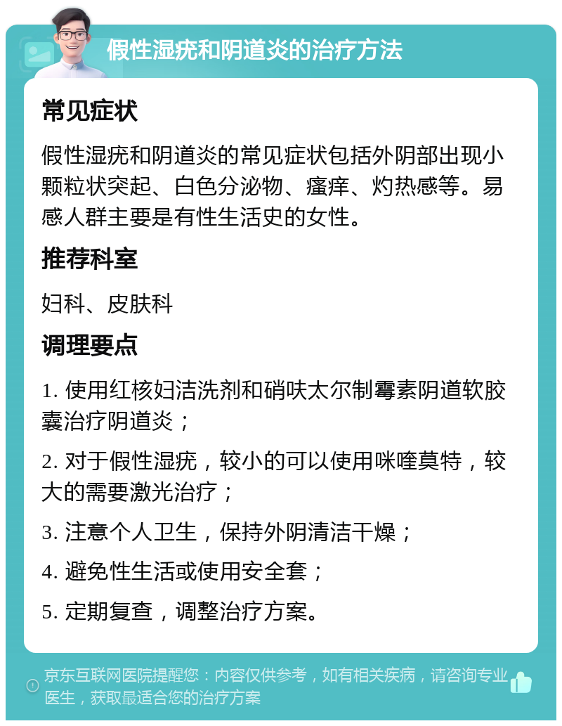 假性湿疣和阴道炎的治疗方法 常见症状 假性湿疣和阴道炎的常见症状包括外阴部出现小颗粒状突起、白色分泌物、瘙痒、灼热感等。易感人群主要是有性生活史的女性。 推荐科室 妇科、皮肤科 调理要点 1. 使用红核妇洁洗剂和硝呋太尔制霉素阴道软胶囊治疗阴道炎； 2. 对于假性湿疣，较小的可以使用咪喹莫特，较大的需要激光治疗； 3. 注意个人卫生，保持外阴清洁干燥； 4. 避免性生活或使用安全套； 5. 定期复查，调整治疗方案。