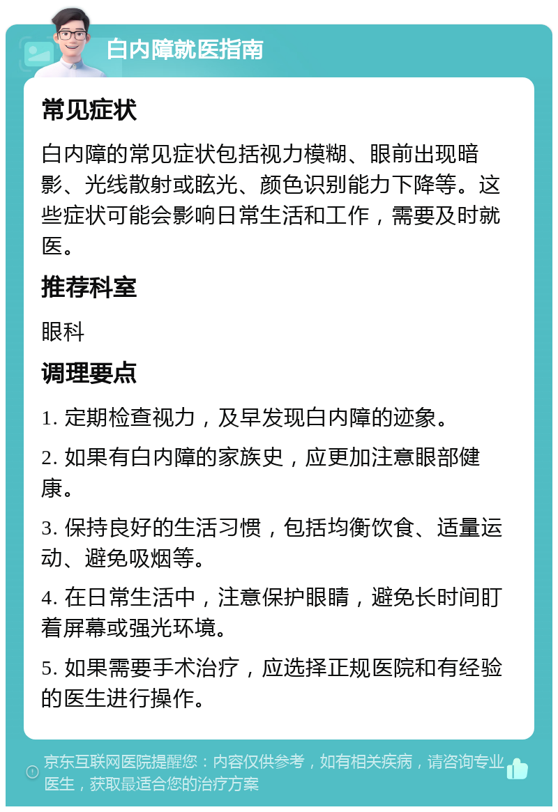 白内障就医指南 常见症状 白内障的常见症状包括视力模糊、眼前出现暗影、光线散射或眩光、颜色识别能力下降等。这些症状可能会影响日常生活和工作，需要及时就医。 推荐科室 眼科 调理要点 1. 定期检查视力，及早发现白内障的迹象。 2. 如果有白内障的家族史，应更加注意眼部健康。 3. 保持良好的生活习惯，包括均衡饮食、适量运动、避免吸烟等。 4. 在日常生活中，注意保护眼睛，避免长时间盯着屏幕或强光环境。 5. 如果需要手术治疗，应选择正规医院和有经验的医生进行操作。