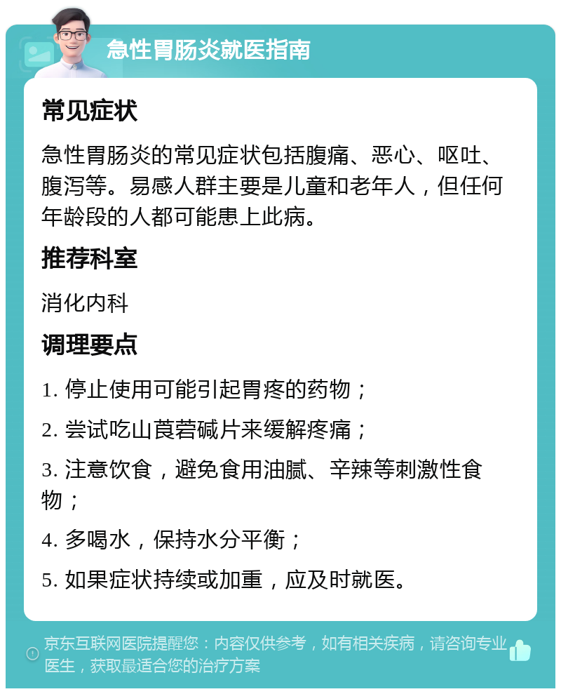 急性胃肠炎就医指南 常见症状 急性胃肠炎的常见症状包括腹痛、恶心、呕吐、腹泻等。易感人群主要是儿童和老年人，但任何年龄段的人都可能患上此病。 推荐科室 消化内科 调理要点 1. 停止使用可能引起胃疼的药物； 2. 尝试吃山莨菪碱片来缓解疼痛； 3. 注意饮食，避免食用油腻、辛辣等刺激性食物； 4. 多喝水，保持水分平衡； 5. 如果症状持续或加重，应及时就医。