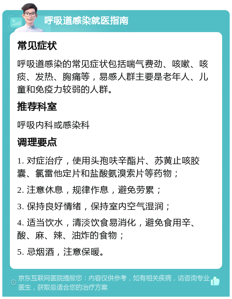 呼吸道感染就医指南 常见症状 呼吸道感染的常见症状包括喘气费劲、咳嗽、咳痰、发热、胸痛等，易感人群主要是老年人、儿童和免疫力较弱的人群。 推荐科室 呼吸内科或感染科 调理要点 1. 对症治疗，使用头孢呋辛酯片、苏黄止咳胶囊、氯雷他定片和盐酸氨溴索片等药物； 2. 注意休息，规律作息，避免劳累； 3. 保持良好情绪，保持室内空气湿润； 4. 适当饮水，清淡饮食易消化，避免食用辛、酸、麻、辣、油炸的食物； 5. 忌烟酒，注意保暖。