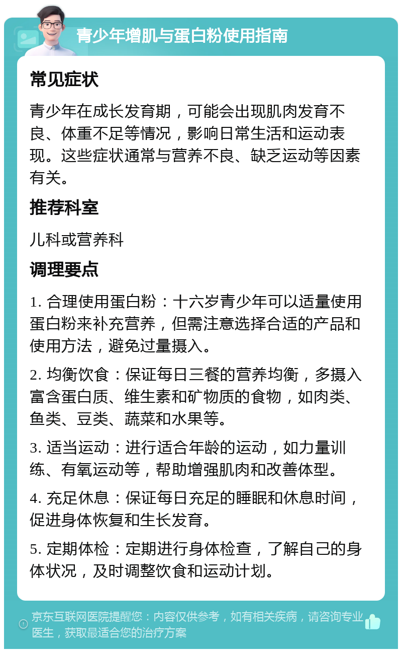 青少年增肌与蛋白粉使用指南 常见症状 青少年在成长发育期，可能会出现肌肉发育不良、体重不足等情况，影响日常生活和运动表现。这些症状通常与营养不良、缺乏运动等因素有关。 推荐科室 儿科或营养科 调理要点 1. 合理使用蛋白粉：十六岁青少年可以适量使用蛋白粉来补充营养，但需注意选择合适的产品和使用方法，避免过量摄入。 2. 均衡饮食：保证每日三餐的营养均衡，多摄入富含蛋白质、维生素和矿物质的食物，如肉类、鱼类、豆类、蔬菜和水果等。 3. 适当运动：进行适合年龄的运动，如力量训练、有氧运动等，帮助增强肌肉和改善体型。 4. 充足休息：保证每日充足的睡眠和休息时间，促进身体恢复和生长发育。 5. 定期体检：定期进行身体检查，了解自己的身体状况，及时调整饮食和运动计划。