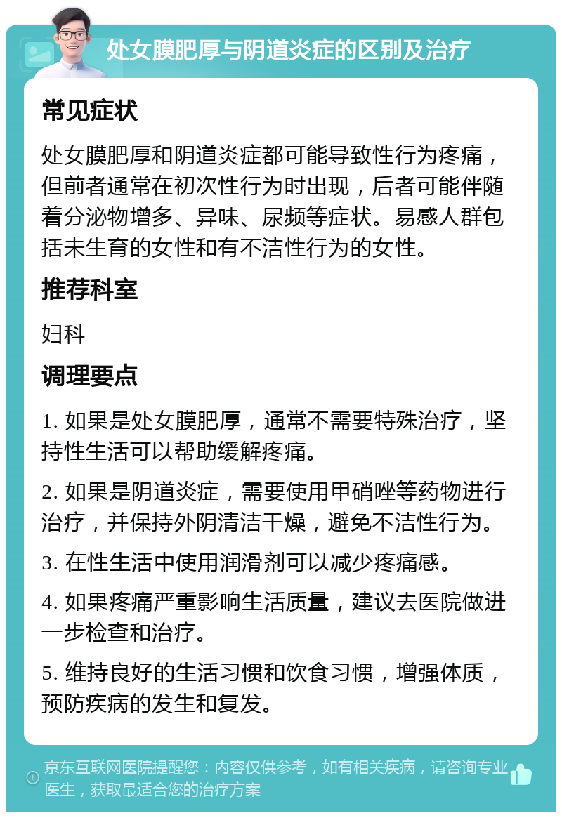 处女膜肥厚与阴道炎症的区别及治疗 常见症状 处女膜肥厚和阴道炎症都可能导致性行为疼痛，但前者通常在初次性行为时出现，后者可能伴随着分泌物增多、异味、尿频等症状。易感人群包括未生育的女性和有不洁性行为的女性。 推荐科室 妇科 调理要点 1. 如果是处女膜肥厚，通常不需要特殊治疗，坚持性生活可以帮助缓解疼痛。 2. 如果是阴道炎症，需要使用甲硝唑等药物进行治疗，并保持外阴清洁干燥，避免不洁性行为。 3. 在性生活中使用润滑剂可以减少疼痛感。 4. 如果疼痛严重影响生活质量，建议去医院做进一步检查和治疗。 5. 维持良好的生活习惯和饮食习惯，增强体质，预防疾病的发生和复发。