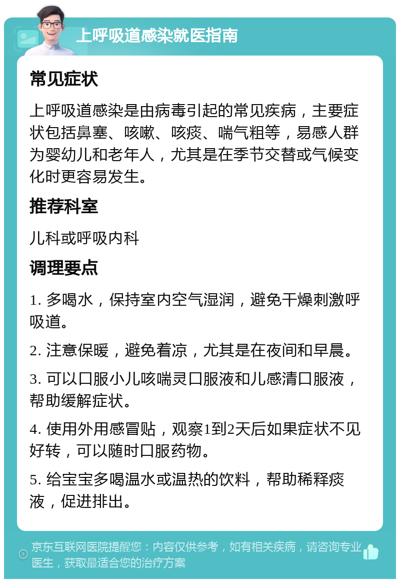 上呼吸道感染就医指南 常见症状 上呼吸道感染是由病毒引起的常见疾病，主要症状包括鼻塞、咳嗽、咳痰、喘气粗等，易感人群为婴幼儿和老年人，尤其是在季节交替或气候变化时更容易发生。 推荐科室 儿科或呼吸内科 调理要点 1. 多喝水，保持室内空气湿润，避免干燥刺激呼吸道。 2. 注意保暖，避免着凉，尤其是在夜间和早晨。 3. 可以口服小儿咳喘灵口服液和儿感清口服液，帮助缓解症状。 4. 使用外用感冒贴，观察1到2天后如果症状不见好转，可以随时口服药物。 5. 给宝宝多喝温水或温热的饮料，帮助稀释痰液，促进排出。