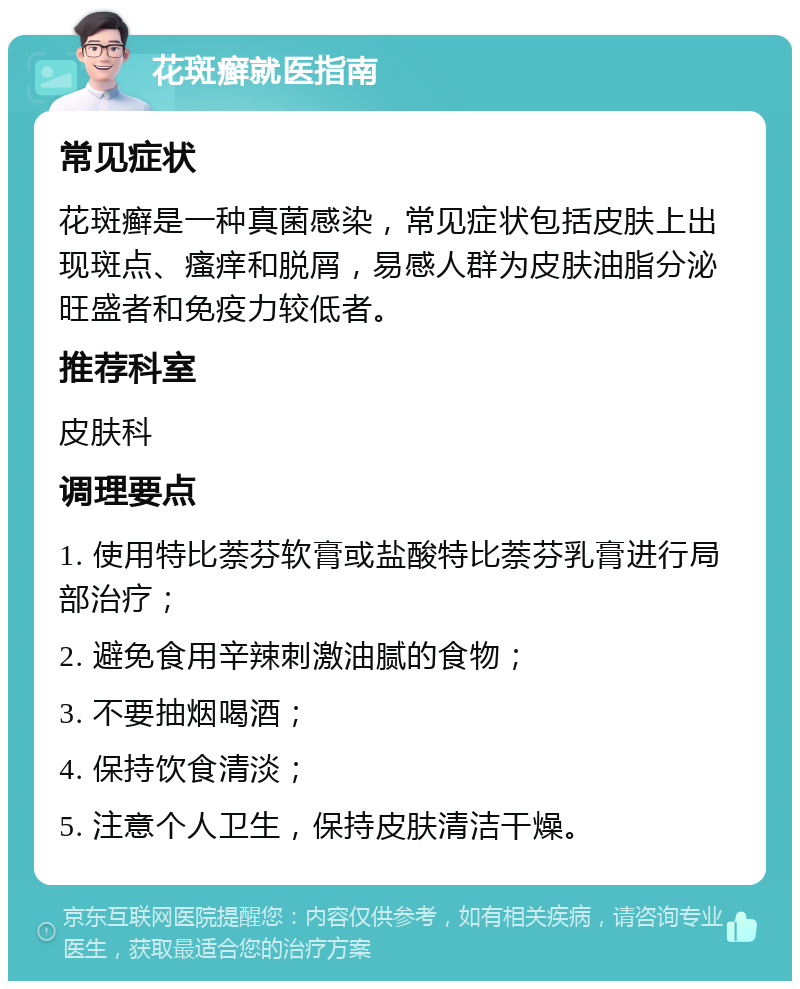 花斑癣就医指南 常见症状 花斑癣是一种真菌感染，常见症状包括皮肤上出现斑点、瘙痒和脱屑，易感人群为皮肤油脂分泌旺盛者和免疫力较低者。 推荐科室 皮肤科 调理要点 1. 使用特比萘芬软膏或盐酸特比萘芬乳膏进行局部治疗； 2. 避免食用辛辣刺激油腻的食物； 3. 不要抽烟喝酒； 4. 保持饮食清淡； 5. 注意个人卫生，保持皮肤清洁干燥。