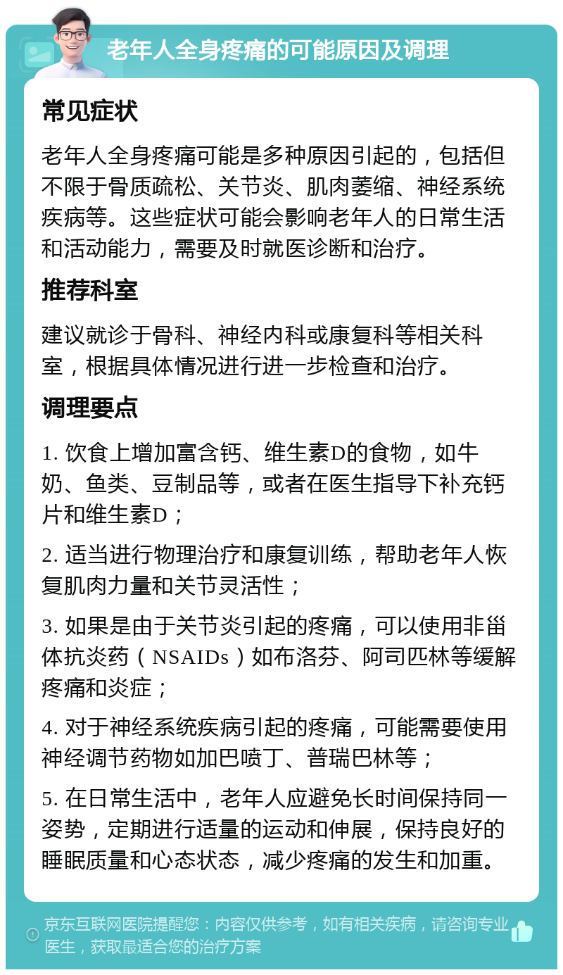 老年人全身疼痛的可能原因及调理 常见症状 老年人全身疼痛可能是多种原因引起的，包括但不限于骨质疏松、关节炎、肌肉萎缩、神经系统疾病等。这些症状可能会影响老年人的日常生活和活动能力，需要及时就医诊断和治疗。 推荐科室 建议就诊于骨科、神经内科或康复科等相关科室，根据具体情况进行进一步检查和治疗。 调理要点 1. 饮食上增加富含钙、维生素D的食物，如牛奶、鱼类、豆制品等，或者在医生指导下补充钙片和维生素D； 2. 适当进行物理治疗和康复训练，帮助老年人恢复肌肉力量和关节灵活性； 3. 如果是由于关节炎引起的疼痛，可以使用非甾体抗炎药（NSAIDs）如布洛芬、阿司匹林等缓解疼痛和炎症； 4. 对于神经系统疾病引起的疼痛，可能需要使用神经调节药物如加巴喷丁、普瑞巴林等； 5. 在日常生活中，老年人应避免长时间保持同一姿势，定期进行适量的运动和伸展，保持良好的睡眠质量和心态状态，减少疼痛的发生和加重。