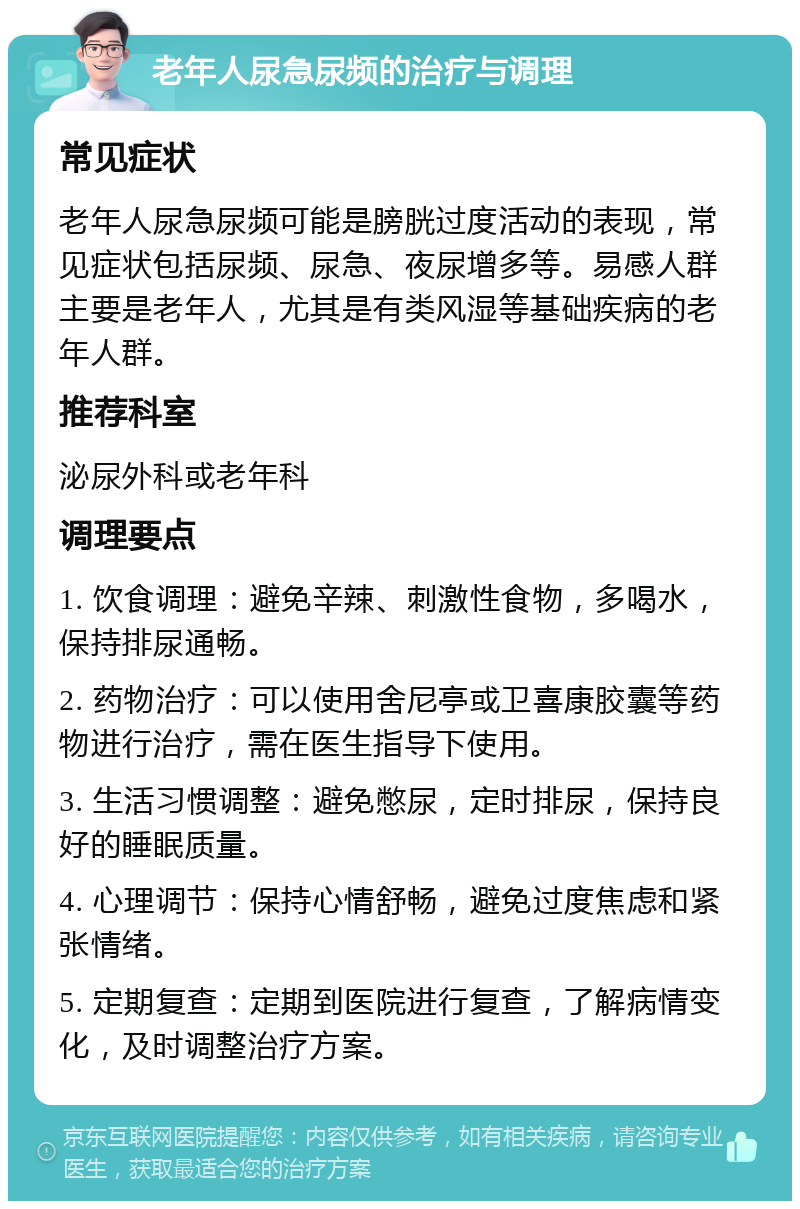 老年人尿急尿频的治疗与调理 常见症状 老年人尿急尿频可能是膀胱过度活动的表现，常见症状包括尿频、尿急、夜尿增多等。易感人群主要是老年人，尤其是有类风湿等基础疾病的老年人群。 推荐科室 泌尿外科或老年科 调理要点 1. 饮食调理：避免辛辣、刺激性食物，多喝水，保持排尿通畅。 2. 药物治疗：可以使用舍尼亭或卫喜康胶囊等药物进行治疗，需在医生指导下使用。 3. 生活习惯调整：避免憋尿，定时排尿，保持良好的睡眠质量。 4. 心理调节：保持心情舒畅，避免过度焦虑和紧张情绪。 5. 定期复查：定期到医院进行复查，了解病情变化，及时调整治疗方案。