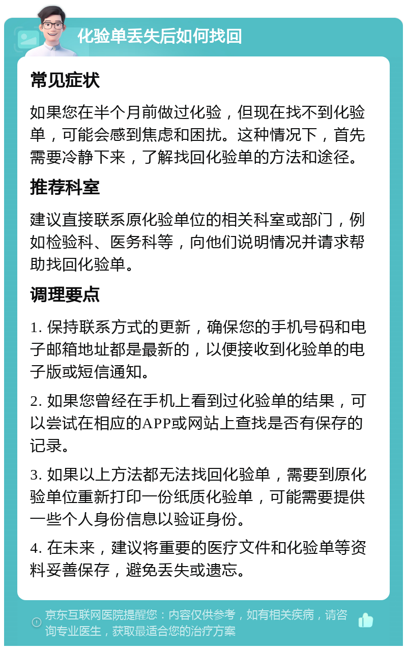 化验单丢失后如何找回 常见症状 如果您在半个月前做过化验，但现在找不到化验单，可能会感到焦虑和困扰。这种情况下，首先需要冷静下来，了解找回化验单的方法和途径。 推荐科室 建议直接联系原化验单位的相关科室或部门，例如检验科、医务科等，向他们说明情况并请求帮助找回化验单。 调理要点 1. 保持联系方式的更新，确保您的手机号码和电子邮箱地址都是最新的，以便接收到化验单的电子版或短信通知。 2. 如果您曾经在手机上看到过化验单的结果，可以尝试在相应的APP或网站上查找是否有保存的记录。 3. 如果以上方法都无法找回化验单，需要到原化验单位重新打印一份纸质化验单，可能需要提供一些个人身份信息以验证身份。 4. 在未来，建议将重要的医疗文件和化验单等资料妥善保存，避免丢失或遗忘。