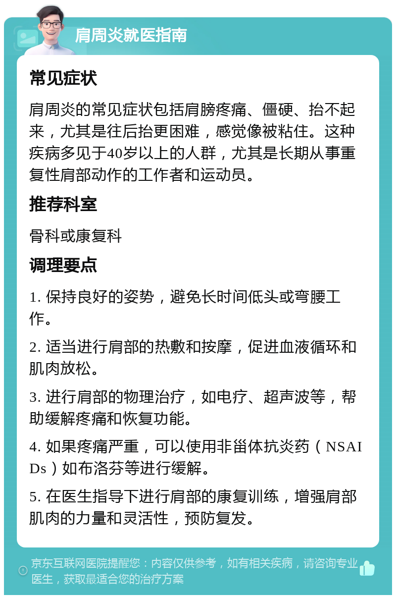 肩周炎就医指南 常见症状 肩周炎的常见症状包括肩膀疼痛、僵硬、抬不起来，尤其是往后抬更困难，感觉像被粘住。这种疾病多见于40岁以上的人群，尤其是长期从事重复性肩部动作的工作者和运动员。 推荐科室 骨科或康复科 调理要点 1. 保持良好的姿势，避免长时间低头或弯腰工作。 2. 适当进行肩部的热敷和按摩，促进血液循环和肌肉放松。 3. 进行肩部的物理治疗，如电疗、超声波等，帮助缓解疼痛和恢复功能。 4. 如果疼痛严重，可以使用非甾体抗炎药（NSAIDs）如布洛芬等进行缓解。 5. 在医生指导下进行肩部的康复训练，增强肩部肌肉的力量和灵活性，预防复发。