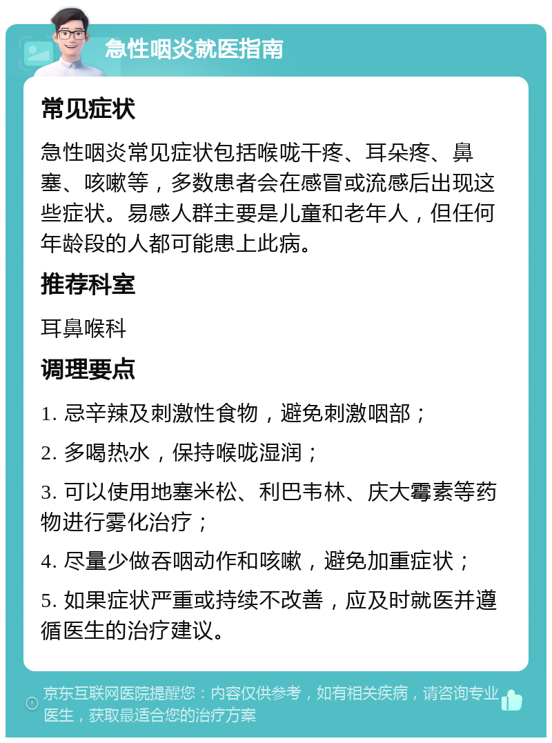 急性咽炎就医指南 常见症状 急性咽炎常见症状包括喉咙干疼、耳朵疼、鼻塞、咳嗽等，多数患者会在感冒或流感后出现这些症状。易感人群主要是儿童和老年人，但任何年龄段的人都可能患上此病。 推荐科室 耳鼻喉科 调理要点 1. 忌辛辣及刺激性食物，避免刺激咽部； 2. 多喝热水，保持喉咙湿润； 3. 可以使用地塞米松、利巴韦林、庆大霉素等药物进行雾化治疗； 4. 尽量少做吞咽动作和咳嗽，避免加重症状； 5. 如果症状严重或持续不改善，应及时就医并遵循医生的治疗建议。