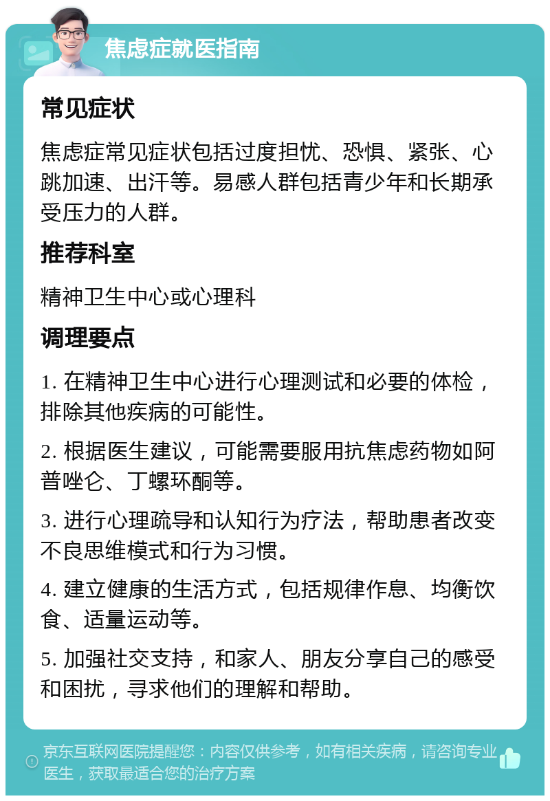 焦虑症就医指南 常见症状 焦虑症常见症状包括过度担忧、恐惧、紧张、心跳加速、出汗等。易感人群包括青少年和长期承受压力的人群。 推荐科室 精神卫生中心或心理科 调理要点 1. 在精神卫生中心进行心理测试和必要的体检，排除其他疾病的可能性。 2. 根据医生建议，可能需要服用抗焦虑药物如阿普唑仑、丁螺环酮等。 3. 进行心理疏导和认知行为疗法，帮助患者改变不良思维模式和行为习惯。 4. 建立健康的生活方式，包括规律作息、均衡饮食、适量运动等。 5. 加强社交支持，和家人、朋友分享自己的感受和困扰，寻求他们的理解和帮助。