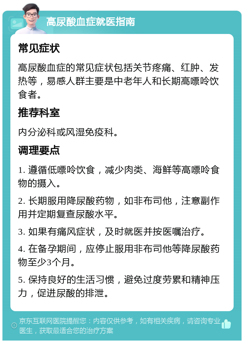 高尿酸血症就医指南 常见症状 高尿酸血症的常见症状包括关节疼痛、红肿、发热等，易感人群主要是中老年人和长期高嘌呤饮食者。 推荐科室 内分泌科或风湿免疫科。 调理要点 1. 遵循低嘌呤饮食，减少肉类、海鲜等高嘌呤食物的摄入。 2. 长期服用降尿酸药物，如非布司他，注意副作用并定期复查尿酸水平。 3. 如果有痛风症状，及时就医并按医嘱治疗。 4. 在备孕期间，应停止服用非布司他等降尿酸药物至少3个月。 5. 保持良好的生活习惯，避免过度劳累和精神压力，促进尿酸的排泄。