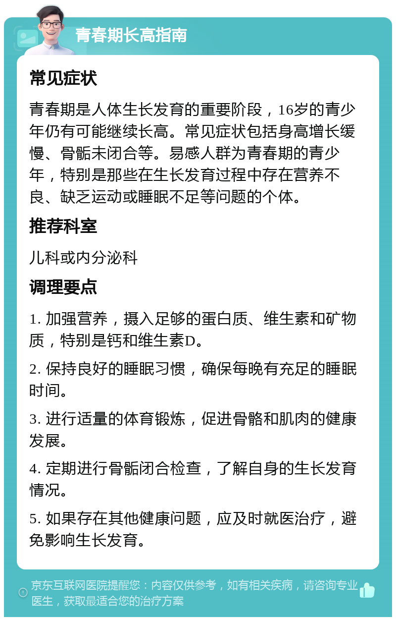 青春期长高指南 常见症状 青春期是人体生长发育的重要阶段，16岁的青少年仍有可能继续长高。常见症状包括身高增长缓慢、骨骺未闭合等。易感人群为青春期的青少年，特别是那些在生长发育过程中存在营养不良、缺乏运动或睡眠不足等问题的个体。 推荐科室 儿科或内分泌科 调理要点 1. 加强营养，摄入足够的蛋白质、维生素和矿物质，特别是钙和维生素D。 2. 保持良好的睡眠习惯，确保每晚有充足的睡眠时间。 3. 进行适量的体育锻炼，促进骨骼和肌肉的健康发展。 4. 定期进行骨骺闭合检查，了解自身的生长发育情况。 5. 如果存在其他健康问题，应及时就医治疗，避免影响生长发育。