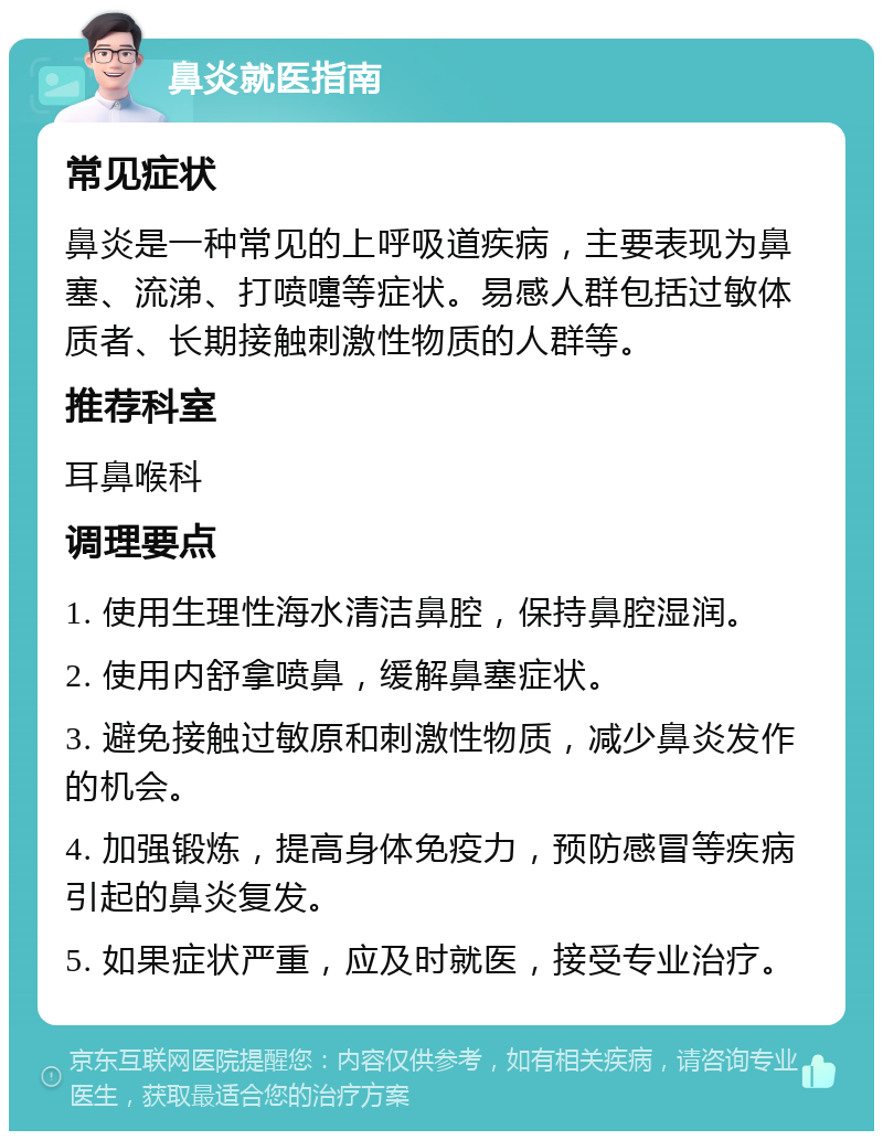 鼻炎就医指南 常见症状 鼻炎是一种常见的上呼吸道疾病，主要表现为鼻塞、流涕、打喷嚏等症状。易感人群包括过敏体质者、长期接触刺激性物质的人群等。 推荐科室 耳鼻喉科 调理要点 1. 使用生理性海水清洁鼻腔，保持鼻腔湿润。 2. 使用内舒拿喷鼻，缓解鼻塞症状。 3. 避免接触过敏原和刺激性物质，减少鼻炎发作的机会。 4. 加强锻炼，提高身体免疫力，预防感冒等疾病引起的鼻炎复发。 5. 如果症状严重，应及时就医，接受专业治疗。