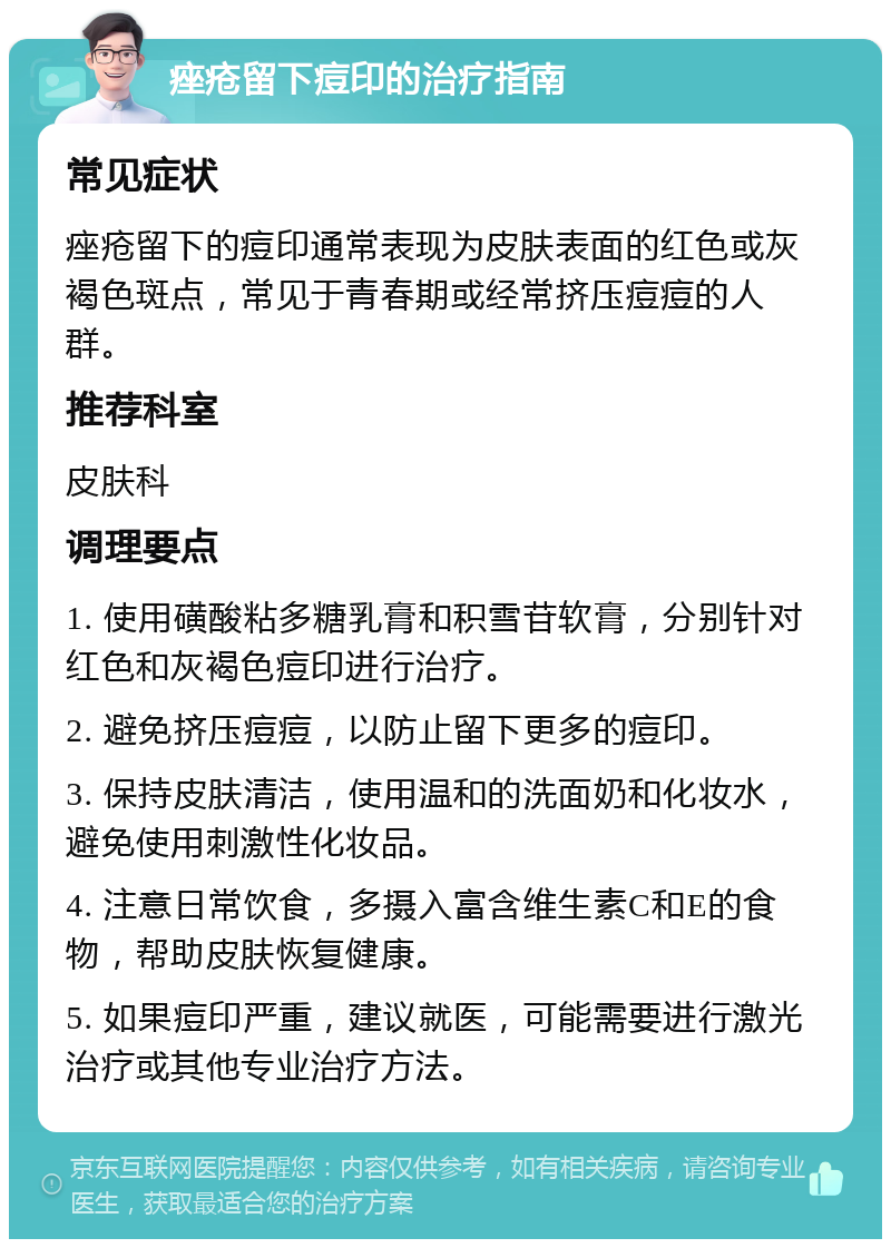 痤疮留下痘印的治疗指南 常见症状 痤疮留下的痘印通常表现为皮肤表面的红色或灰褐色斑点，常见于青春期或经常挤压痘痘的人群。 推荐科室 皮肤科 调理要点 1. 使用磺酸粘多糖乳膏和积雪苷软膏，分别针对红色和灰褐色痘印进行治疗。 2. 避免挤压痘痘，以防止留下更多的痘印。 3. 保持皮肤清洁，使用温和的洗面奶和化妆水，避免使用刺激性化妆品。 4. 注意日常饮食，多摄入富含维生素C和E的食物，帮助皮肤恢复健康。 5. 如果痘印严重，建议就医，可能需要进行激光治疗或其他专业治疗方法。