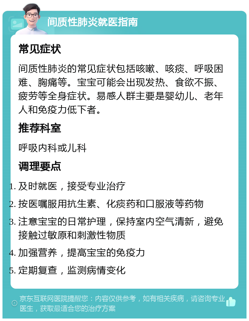 间质性肺炎就医指南 常见症状 间质性肺炎的常见症状包括咳嗽、咳痰、呼吸困难、胸痛等。宝宝可能会出现发热、食欲不振、疲劳等全身症状。易感人群主要是婴幼儿、老年人和免疫力低下者。 推荐科室 呼吸内科或儿科 调理要点 及时就医，接受专业治疗 按医嘱服用抗生素、化痰药和口服液等药物 注意宝宝的日常护理，保持室内空气清新，避免接触过敏原和刺激性物质 加强营养，提高宝宝的免疫力 定期复查，监测病情变化