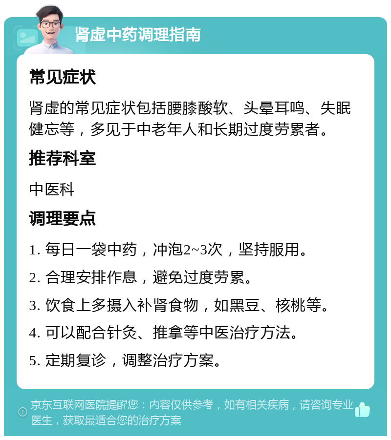 肾虚中药调理指南 常见症状 肾虚的常见症状包括腰膝酸软、头晕耳鸣、失眠健忘等，多见于中老年人和长期过度劳累者。 推荐科室 中医科 调理要点 1. 每日一袋中药，冲泡2~3次，坚持服用。 2. 合理安排作息，避免过度劳累。 3. 饮食上多摄入补肾食物，如黑豆、核桃等。 4. 可以配合针灸、推拿等中医治疗方法。 5. 定期复诊，调整治疗方案。