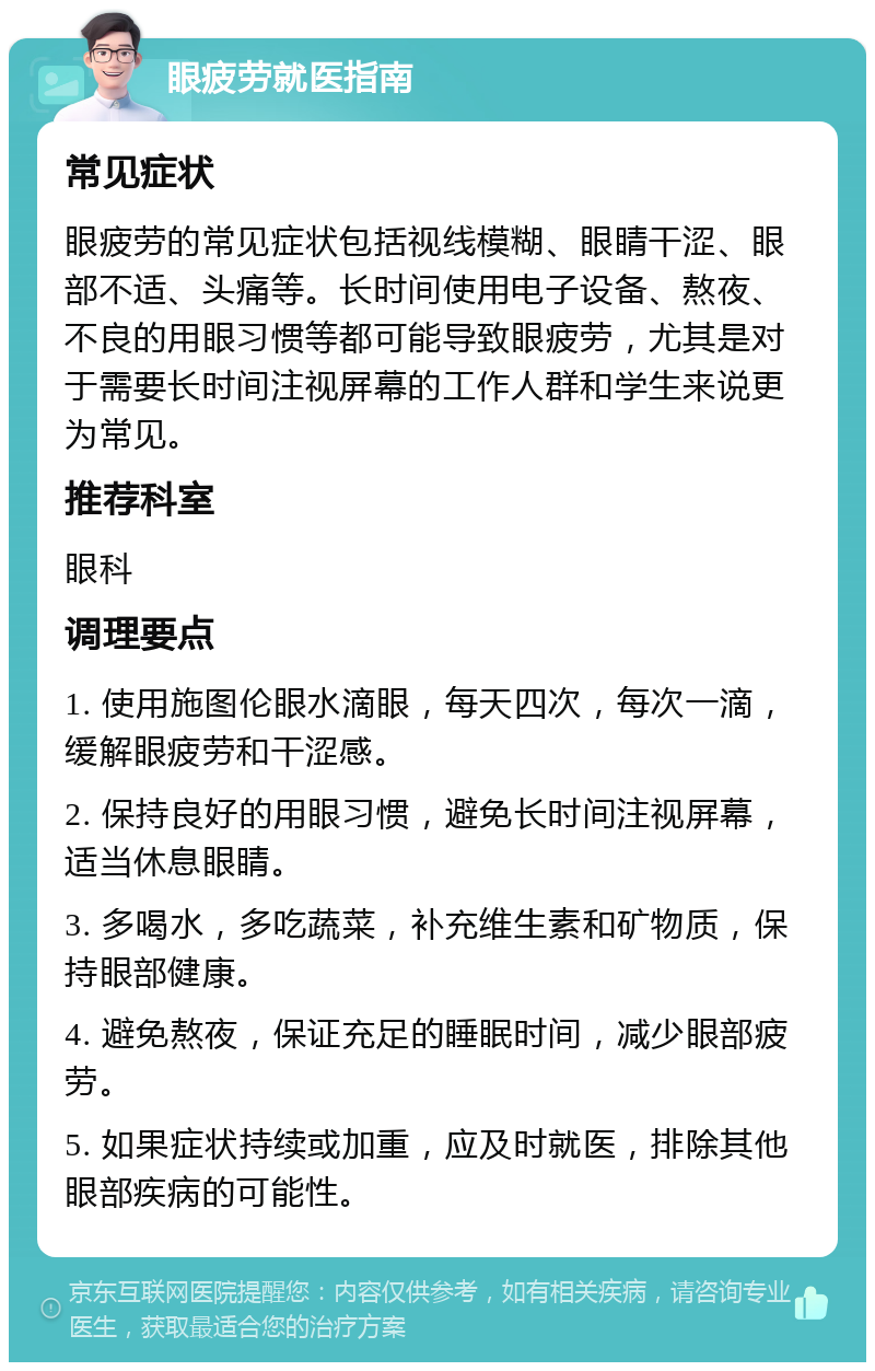 眼疲劳就医指南 常见症状 眼疲劳的常见症状包括视线模糊、眼睛干涩、眼部不适、头痛等。长时间使用电子设备、熬夜、不良的用眼习惯等都可能导致眼疲劳，尤其是对于需要长时间注视屏幕的工作人群和学生来说更为常见。 推荐科室 眼科 调理要点 1. 使用施图伦眼水滴眼，每天四次，每次一滴，缓解眼疲劳和干涩感。 2. 保持良好的用眼习惯，避免长时间注视屏幕，适当休息眼睛。 3. 多喝水，多吃蔬菜，补充维生素和矿物质，保持眼部健康。 4. 避免熬夜，保证充足的睡眠时间，减少眼部疲劳。 5. 如果症状持续或加重，应及时就医，排除其他眼部疾病的可能性。