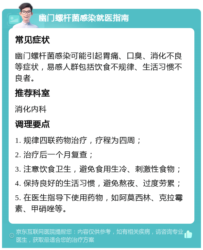 幽门螺杆菌感染就医指南 常见症状 幽门螺杆菌感染可能引起胃痛、口臭、消化不良等症状，易感人群包括饮食不规律、生活习惯不良者。 推荐科室 消化内科 调理要点 1. 规律四联药物治疗，疗程为四周； 2. 治疗后一个月复查； 3. 注意饮食卫生，避免食用生冷、刺激性食物； 4. 保持良好的生活习惯，避免熬夜、过度劳累； 5. 在医生指导下使用药物，如阿莫西林、克拉霉素、甲硝唑等。