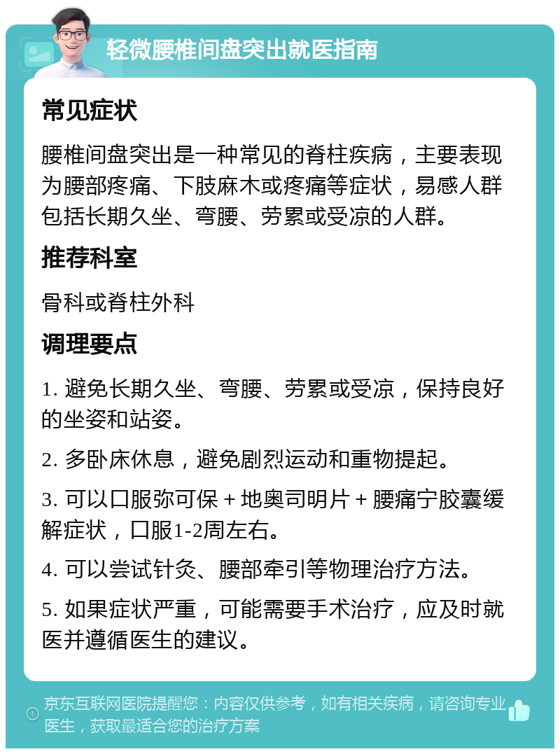 轻微腰椎间盘突出就医指南 常见症状 腰椎间盘突出是一种常见的脊柱疾病，主要表现为腰部疼痛、下肢麻木或疼痛等症状，易感人群包括长期久坐、弯腰、劳累或受凉的人群。 推荐科室 骨科或脊柱外科 调理要点 1. 避免长期久坐、弯腰、劳累或受凉，保持良好的坐姿和站姿。 2. 多卧床休息，避免剧烈运动和重物提起。 3. 可以口服弥可保＋地奥司明片＋腰痛宁胶囊缓解症状，口服1-2周左右。 4. 可以尝试针灸、腰部牵引等物理治疗方法。 5. 如果症状严重，可能需要手术治疗，应及时就医并遵循医生的建议。