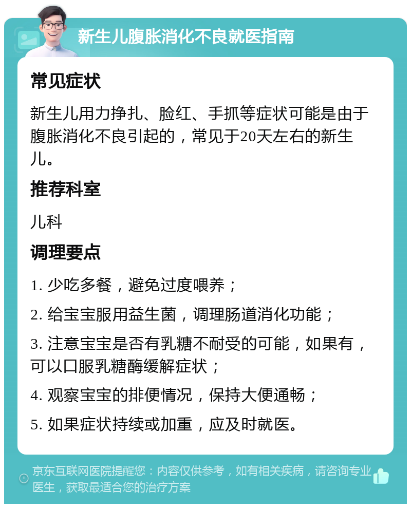 新生儿腹胀消化不良就医指南 常见症状 新生儿用力挣扎、脸红、手抓等症状可能是由于腹胀消化不良引起的，常见于20天左右的新生儿。 推荐科室 儿科 调理要点 1. 少吃多餐，避免过度喂养； 2. 给宝宝服用益生菌，调理肠道消化功能； 3. 注意宝宝是否有乳糖不耐受的可能，如果有，可以口服乳糖酶缓解症状； 4. 观察宝宝的排便情况，保持大便通畅； 5. 如果症状持续或加重，应及时就医。