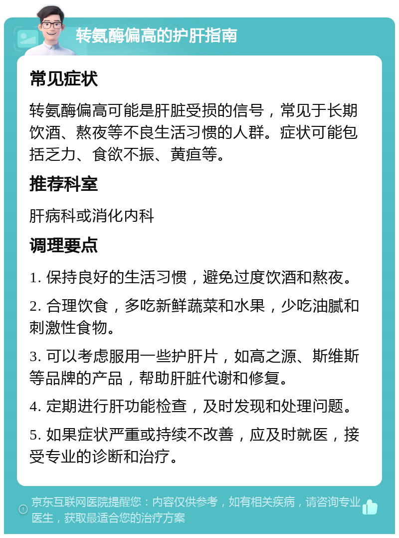 转氨酶偏高的护肝指南 常见症状 转氨酶偏高可能是肝脏受损的信号，常见于长期饮酒、熬夜等不良生活习惯的人群。症状可能包括乏力、食欲不振、黄疸等。 推荐科室 肝病科或消化内科 调理要点 1. 保持良好的生活习惯，避免过度饮酒和熬夜。 2. 合理饮食，多吃新鲜蔬菜和水果，少吃油腻和刺激性食物。 3. 可以考虑服用一些护肝片，如高之源、斯维斯等品牌的产品，帮助肝脏代谢和修复。 4. 定期进行肝功能检查，及时发现和处理问题。 5. 如果症状严重或持续不改善，应及时就医，接受专业的诊断和治疗。