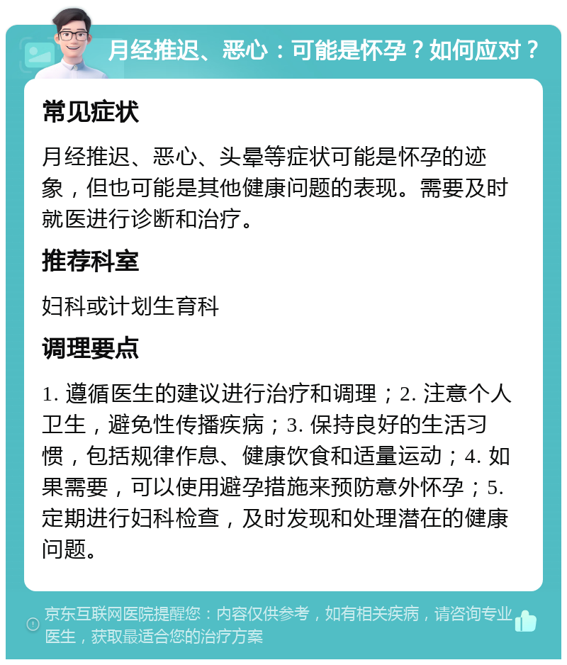 月经推迟、恶心：可能是怀孕？如何应对？ 常见症状 月经推迟、恶心、头晕等症状可能是怀孕的迹象，但也可能是其他健康问题的表现。需要及时就医进行诊断和治疗。 推荐科室 妇科或计划生育科 调理要点 1. 遵循医生的建议进行治疗和调理；2. 注意个人卫生，避免性传播疾病；3. 保持良好的生活习惯，包括规律作息、健康饮食和适量运动；4. 如果需要，可以使用避孕措施来预防意外怀孕；5. 定期进行妇科检查，及时发现和处理潜在的健康问题。