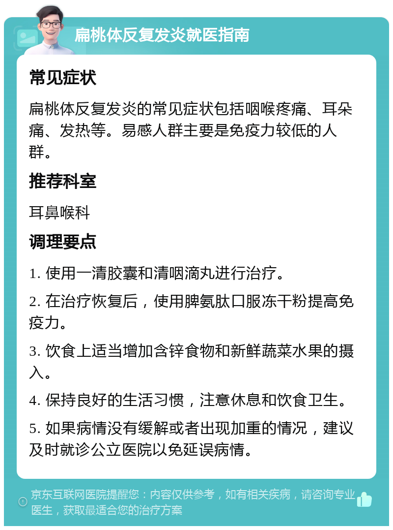 扁桃体反复发炎就医指南 常见症状 扁桃体反复发炎的常见症状包括咽喉疼痛、耳朵痛、发热等。易感人群主要是免疫力较低的人群。 推荐科室 耳鼻喉科 调理要点 1. 使用一清胶囊和清咽滴丸进行治疗。 2. 在治疗恢复后，使用脾氨肽口服冻干粉提高免疫力。 3. 饮食上适当增加含锌食物和新鲜蔬菜水果的摄入。 4. 保持良好的生活习惯，注意休息和饮食卫生。 5. 如果病情没有缓解或者出现加重的情况，建议及时就诊公立医院以免延误病情。