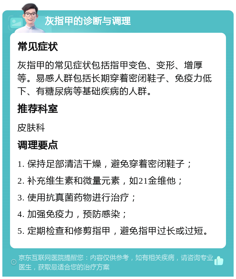 灰指甲的诊断与调理 常见症状 灰指甲的常见症状包括指甲变色、变形、增厚等。易感人群包括长期穿着密闭鞋子、免疫力低下、有糖尿病等基础疾病的人群。 推荐科室 皮肤科 调理要点 1. 保持足部清洁干燥，避免穿着密闭鞋子； 2. 补充维生素和微量元素，如21金维他； 3. 使用抗真菌药物进行治疗； 4. 加强免疫力，预防感染； 5. 定期检查和修剪指甲，避免指甲过长或过短。