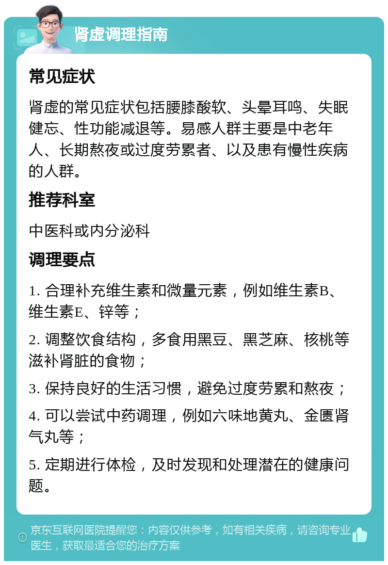 肾虚调理指南 常见症状 肾虚的常见症状包括腰膝酸软、头晕耳鸣、失眠健忘、性功能减退等。易感人群主要是中老年人、长期熬夜或过度劳累者、以及患有慢性疾病的人群。 推荐科室 中医科或内分泌科 调理要点 1. 合理补充维生素和微量元素，例如维生素B、维生素E、锌等； 2. 调整饮食结构，多食用黑豆、黑芝麻、核桃等滋补肾脏的食物； 3. 保持良好的生活习惯，避免过度劳累和熬夜； 4. 可以尝试中药调理，例如六味地黄丸、金匮肾气丸等； 5. 定期进行体检，及时发现和处理潜在的健康问题。