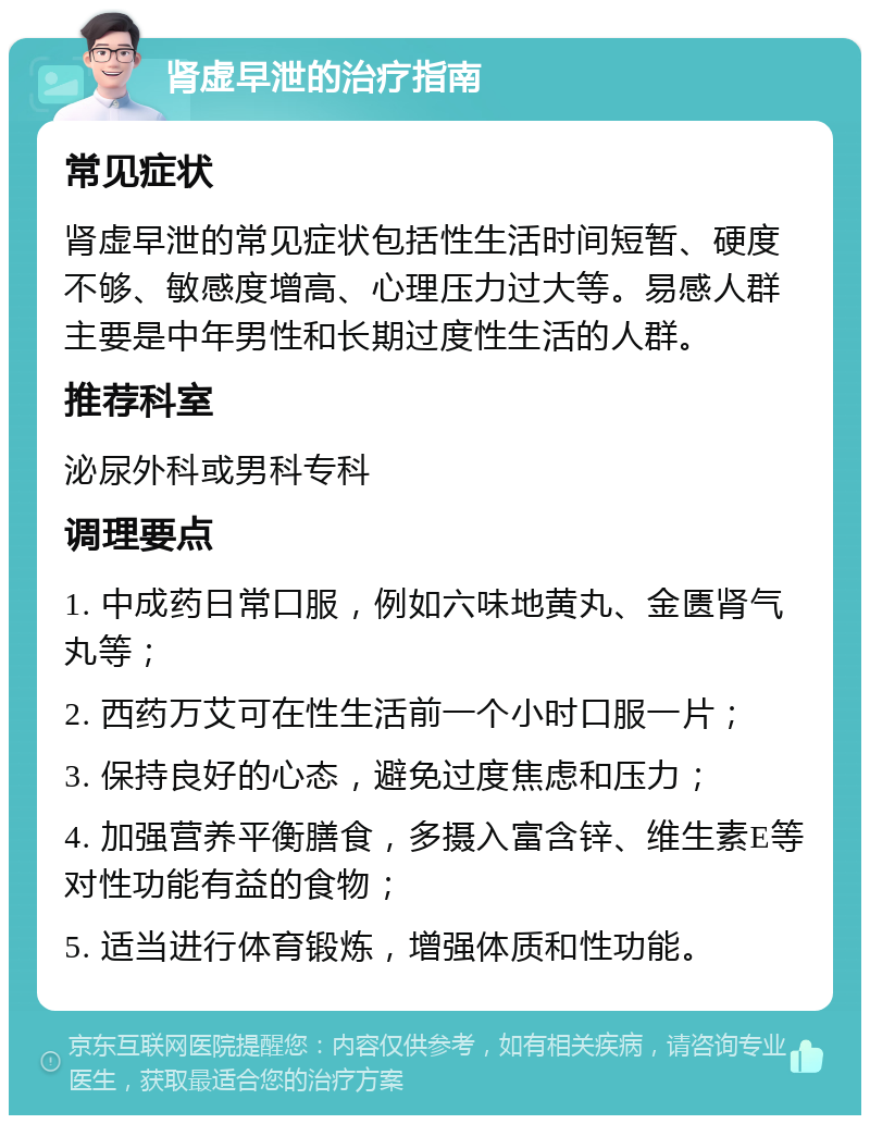 肾虚早泄的治疗指南 常见症状 肾虚早泄的常见症状包括性生活时间短暂、硬度不够、敏感度增高、心理压力过大等。易感人群主要是中年男性和长期过度性生活的人群。 推荐科室 泌尿外科或男科专科 调理要点 1. 中成药日常口服，例如六味地黄丸、金匮肾气丸等； 2. 西药万艾可在性生活前一个小时口服一片； 3. 保持良好的心态，避免过度焦虑和压力； 4. 加强营养平衡膳食，多摄入富含锌、维生素E等对性功能有益的食物； 5. 适当进行体育锻炼，增强体质和性功能。