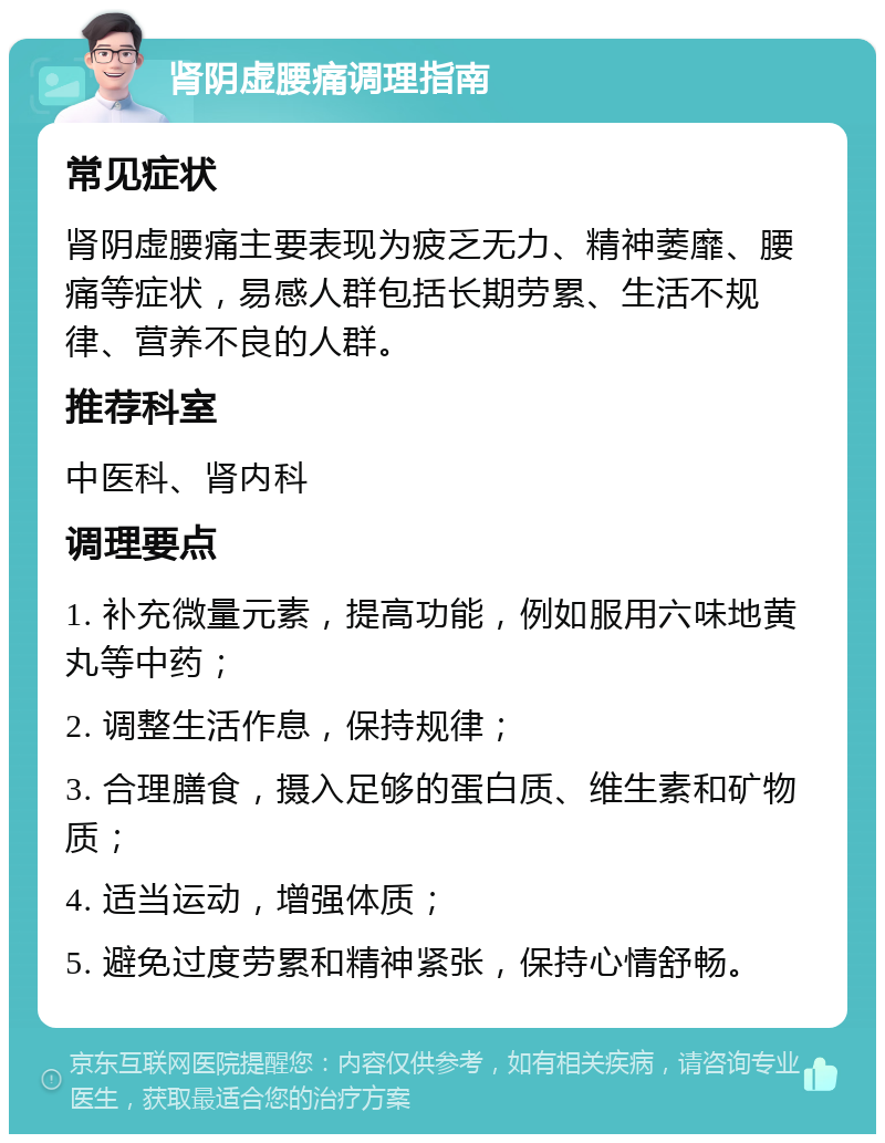 肾阴虚腰痛调理指南 常见症状 肾阴虚腰痛主要表现为疲乏无力、精神萎靡、腰痛等症状，易感人群包括长期劳累、生活不规律、营养不良的人群。 推荐科室 中医科、肾内科 调理要点 1. 补充微量元素，提高功能，例如服用六味地黄丸等中药； 2. 调整生活作息，保持规律； 3. 合理膳食，摄入足够的蛋白质、维生素和矿物质； 4. 适当运动，增强体质； 5. 避免过度劳累和精神紧张，保持心情舒畅。