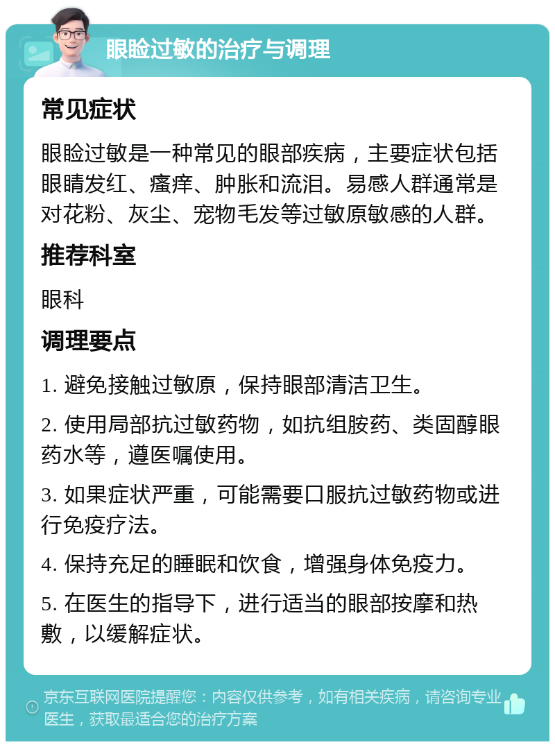 眼睑过敏的治疗与调理 常见症状 眼睑过敏是一种常见的眼部疾病，主要症状包括眼睛发红、瘙痒、肿胀和流泪。易感人群通常是对花粉、灰尘、宠物毛发等过敏原敏感的人群。 推荐科室 眼科 调理要点 1. 避免接触过敏原，保持眼部清洁卫生。 2. 使用局部抗过敏药物，如抗组胺药、类固醇眼药水等，遵医嘱使用。 3. 如果症状严重，可能需要口服抗过敏药物或进行免疫疗法。 4. 保持充足的睡眠和饮食，增强身体免疫力。 5. 在医生的指导下，进行适当的眼部按摩和热敷，以缓解症状。