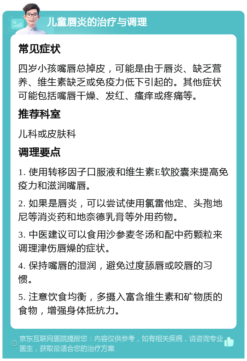 儿童唇炎的治疗与调理 常见症状 四岁小孩嘴唇总掉皮，可能是由于唇炎、缺乏营养、维生素缺乏或免疫力低下引起的。其他症状可能包括嘴唇干燥、发红、瘙痒或疼痛等。 推荐科室 儿科或皮肤科 调理要点 1. 使用转移因子口服液和维生素E软胶囊来提高免疫力和滋润嘴唇。 2. 如果是唇炎，可以尝试使用氯雷他定、头孢地尼等消炎药和地奈德乳膏等外用药物。 3. 中医建议可以食用沙参麦冬汤和配中药颗粒来调理津伤唇燥的症状。 4. 保持嘴唇的湿润，避免过度舔唇或咬唇的习惯。 5. 注意饮食均衡，多摄入富含维生素和矿物质的食物，增强身体抵抗力。