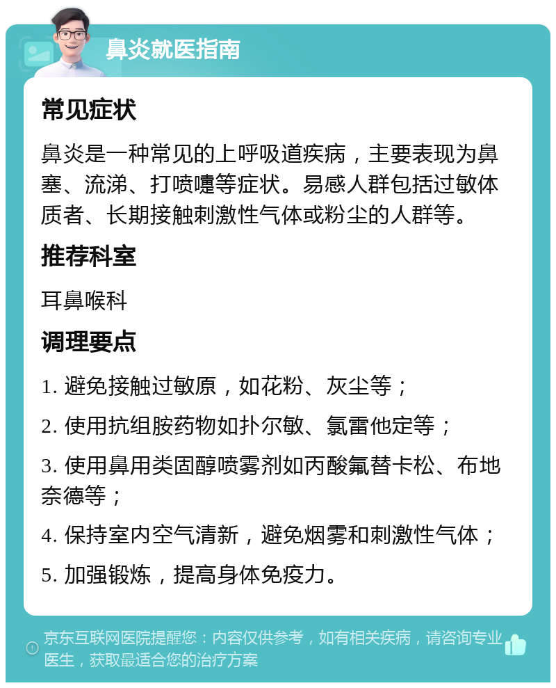 鼻炎就医指南 常见症状 鼻炎是一种常见的上呼吸道疾病，主要表现为鼻塞、流涕、打喷嚏等症状。易感人群包括过敏体质者、长期接触刺激性气体或粉尘的人群等。 推荐科室 耳鼻喉科 调理要点 1. 避免接触过敏原，如花粉、灰尘等； 2. 使用抗组胺药物如扑尔敏、氯雷他定等； 3. 使用鼻用类固醇喷雾剂如丙酸氟替卡松、布地奈德等； 4. 保持室内空气清新，避免烟雾和刺激性气体； 5. 加强锻炼，提高身体免疫力。