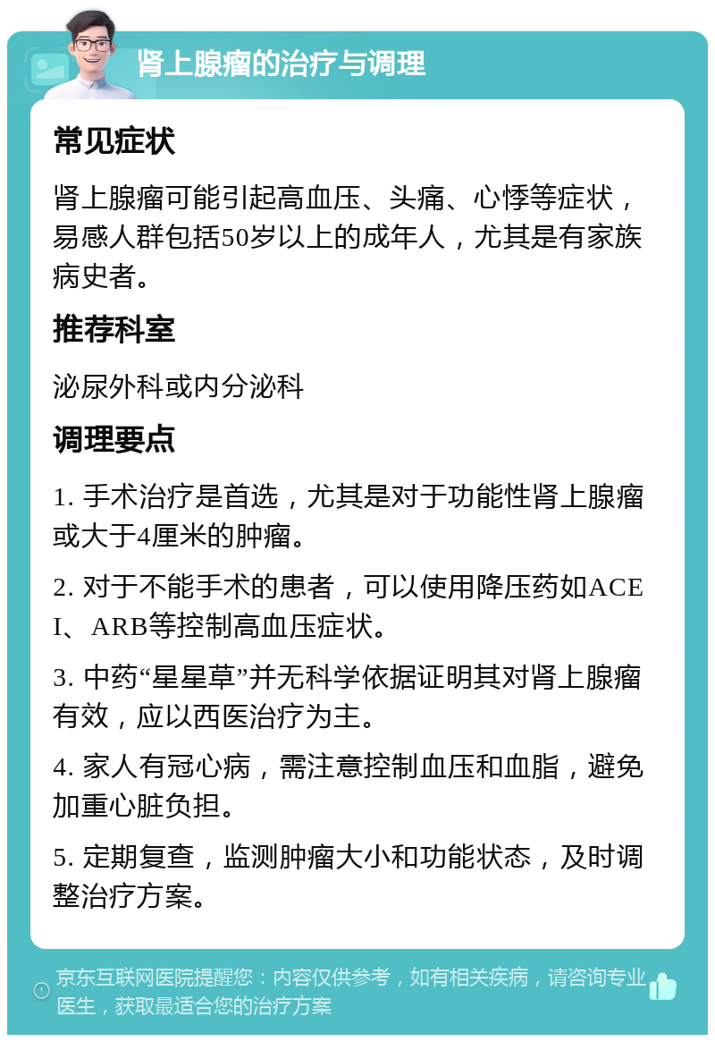 肾上腺瘤的治疗与调理 常见症状 肾上腺瘤可能引起高血压、头痛、心悸等症状，易感人群包括50岁以上的成年人，尤其是有家族病史者。 推荐科室 泌尿外科或内分泌科 调理要点 1. 手术治疗是首选，尤其是对于功能性肾上腺瘤或大于4厘米的肿瘤。 2. 对于不能手术的患者，可以使用降压药如ACEI、ARB等控制高血压症状。 3. 中药“星星草”并无科学依据证明其对肾上腺瘤有效，应以西医治疗为主。 4. 家人有冠心病，需注意控制血压和血脂，避免加重心脏负担。 5. 定期复查，监测肿瘤大小和功能状态，及时调整治疗方案。