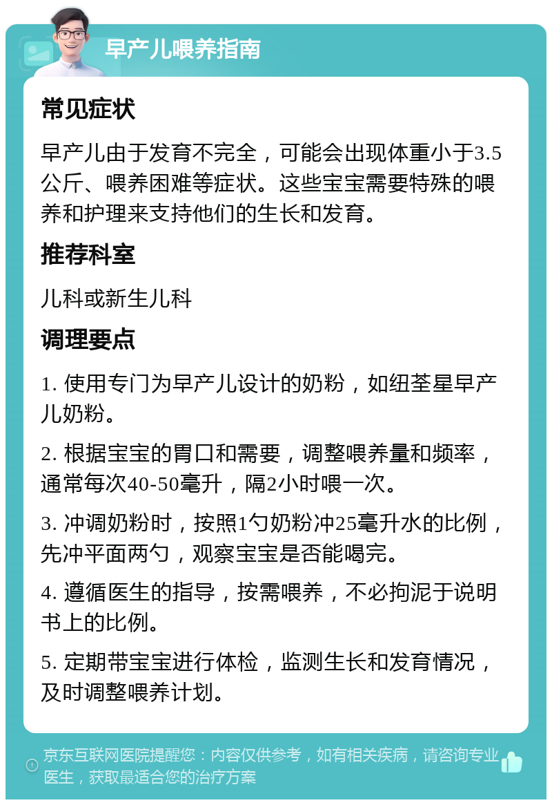 早产儿喂养指南 常见症状 早产儿由于发育不完全，可能会出现体重小于3.5公斤、喂养困难等症状。这些宝宝需要特殊的喂养和护理来支持他们的生长和发育。 推荐科室 儿科或新生儿科 调理要点 1. 使用专门为早产儿设计的奶粉，如纽荃星早产儿奶粉。 2. 根据宝宝的胃口和需要，调整喂养量和频率，通常每次40-50毫升，隔2小时喂一次。 3. 冲调奶粉时，按照1勺奶粉冲25毫升水的比例，先冲平面两勺，观察宝宝是否能喝完。 4. 遵循医生的指导，按需喂养，不必拘泥于说明书上的比例。 5. 定期带宝宝进行体检，监测生长和发育情况，及时调整喂养计划。