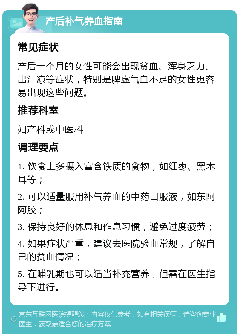 产后补气养血指南 常见症状 产后一个月的女性可能会出现贫血、浑身乏力、出汗凉等症状，特别是脾虚气血不足的女性更容易出现这些问题。 推荐科室 妇产科或中医科 调理要点 1. 饮食上多摄入富含铁质的食物，如红枣、黑木耳等； 2. 可以适量服用补气养血的中药口服液，如东阿阿胶； 3. 保持良好的休息和作息习惯，避免过度疲劳； 4. 如果症状严重，建议去医院验血常规，了解自己的贫血情况； 5. 在哺乳期也可以适当补充营养，但需在医生指导下进行。