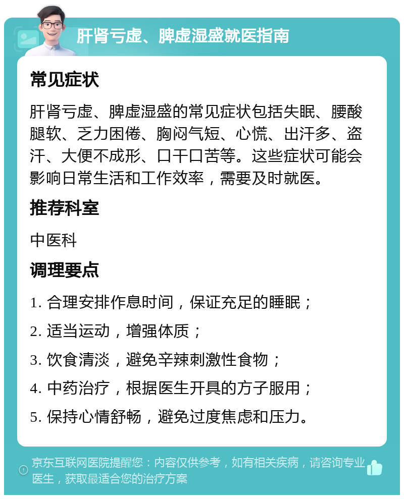 肝肾亏虚、脾虚湿盛就医指南 常见症状 肝肾亏虚、脾虚湿盛的常见症状包括失眠、腰酸腿软、乏力困倦、胸闷气短、心慌、出汗多、盗汗、大便不成形、口干口苦等。这些症状可能会影响日常生活和工作效率，需要及时就医。 推荐科室 中医科 调理要点 1. 合理安排作息时间，保证充足的睡眠； 2. 适当运动，增强体质； 3. 饮食清淡，避免辛辣刺激性食物； 4. 中药治疗，根据医生开具的方子服用； 5. 保持心情舒畅，避免过度焦虑和压力。