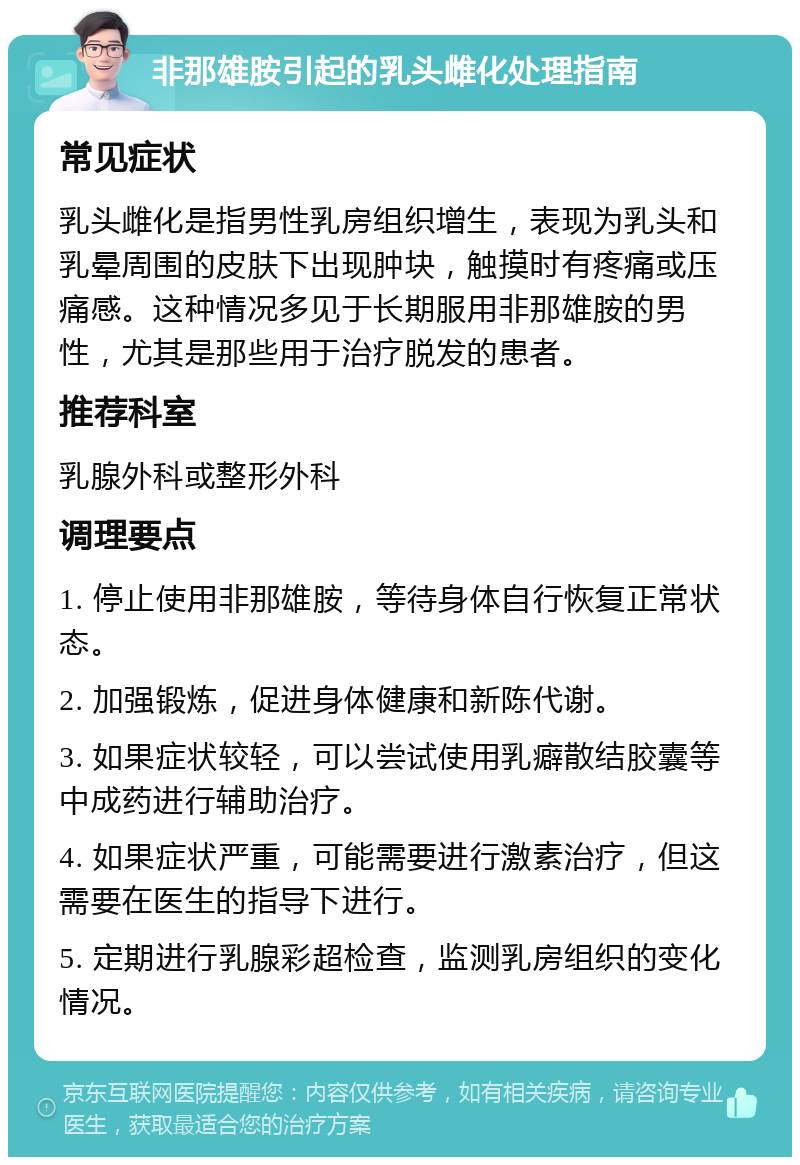 非那雄胺引起的乳头雌化处理指南 常见症状 乳头雌化是指男性乳房组织增生，表现为乳头和乳晕周围的皮肤下出现肿块，触摸时有疼痛或压痛感。这种情况多见于长期服用非那雄胺的男性，尤其是那些用于治疗脱发的患者。 推荐科室 乳腺外科或整形外科 调理要点 1. 停止使用非那雄胺，等待身体自行恢复正常状态。 2. 加强锻炼，促进身体健康和新陈代谢。 3. 如果症状较轻，可以尝试使用乳癖散结胶囊等中成药进行辅助治疗。 4. 如果症状严重，可能需要进行激素治疗，但这需要在医生的指导下进行。 5. 定期进行乳腺彩超检查，监测乳房组织的变化情况。