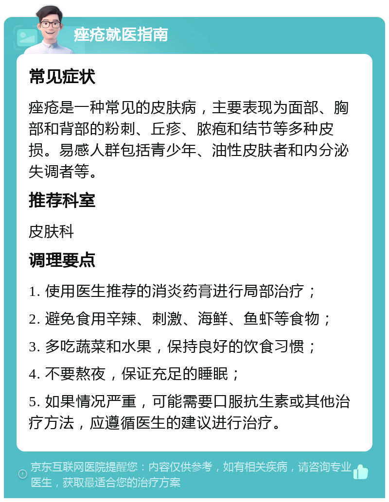 痤疮就医指南 常见症状 痤疮是一种常见的皮肤病，主要表现为面部、胸部和背部的粉刺、丘疹、脓疱和结节等多种皮损。易感人群包括青少年、油性皮肤者和内分泌失调者等。 推荐科室 皮肤科 调理要点 1. 使用医生推荐的消炎药膏进行局部治疗； 2. 避免食用辛辣、刺激、海鲜、鱼虾等食物； 3. 多吃蔬菜和水果，保持良好的饮食习惯； 4. 不要熬夜，保证充足的睡眠； 5. 如果情况严重，可能需要口服抗生素或其他治疗方法，应遵循医生的建议进行治疗。