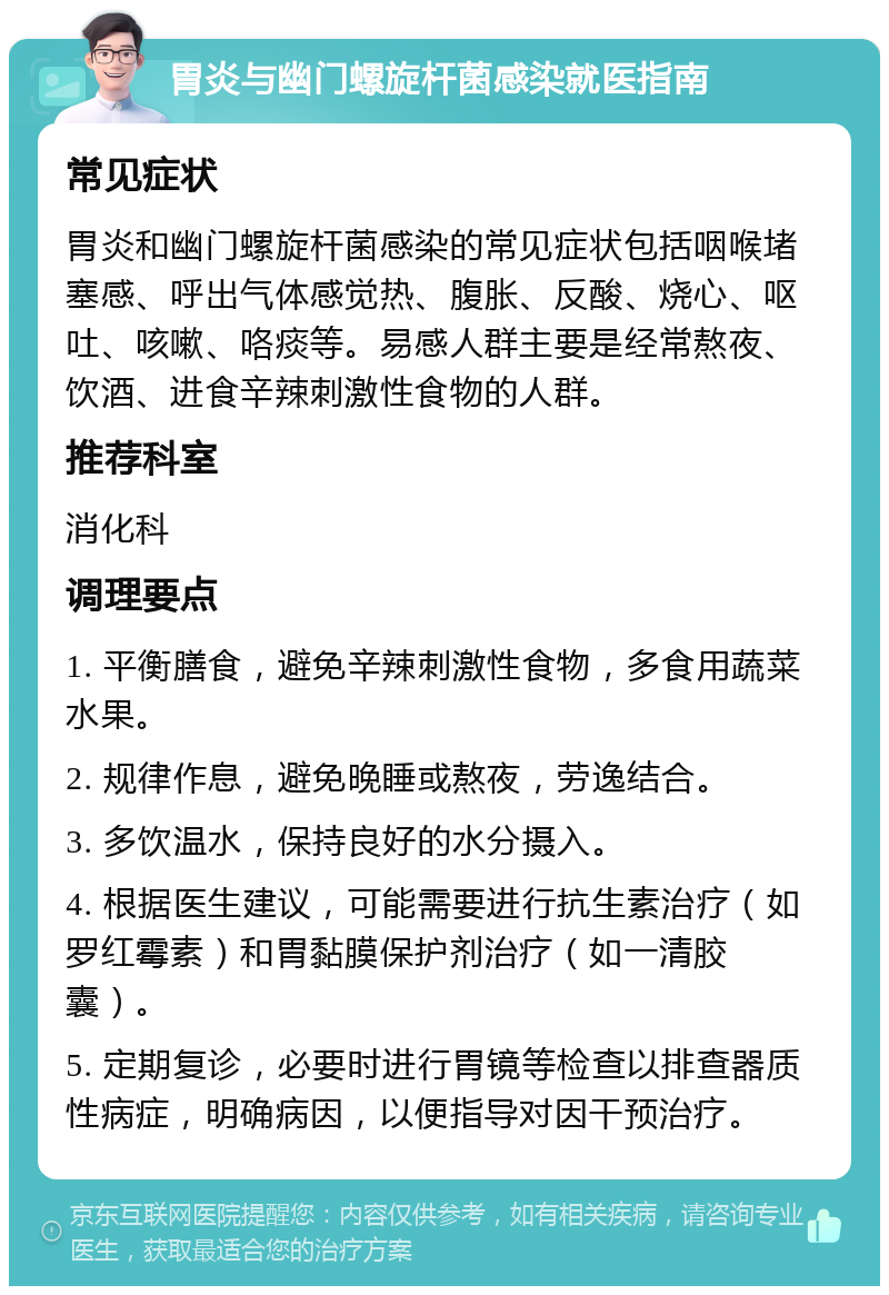 胃炎与幽门螺旋杆菌感染就医指南 常见症状 胃炎和幽门螺旋杆菌感染的常见症状包括咽喉堵塞感、呼出气体感觉热、腹胀、反酸、烧心、呕吐、咳嗽、咯痰等。易感人群主要是经常熬夜、饮酒、进食辛辣刺激性食物的人群。 推荐科室 消化科 调理要点 1. 平衡膳食，避免辛辣刺激性食物，多食用蔬菜水果。 2. 规律作息，避免晚睡或熬夜，劳逸结合。 3. 多饮温水，保持良好的水分摄入。 4. 根据医生建议，可能需要进行抗生素治疗（如罗红霉素）和胃黏膜保护剂治疗（如一清胶囊）。 5. 定期复诊，必要时进行胃镜等检查以排查器质性病症，明确病因，以便指导对因干预治疗。