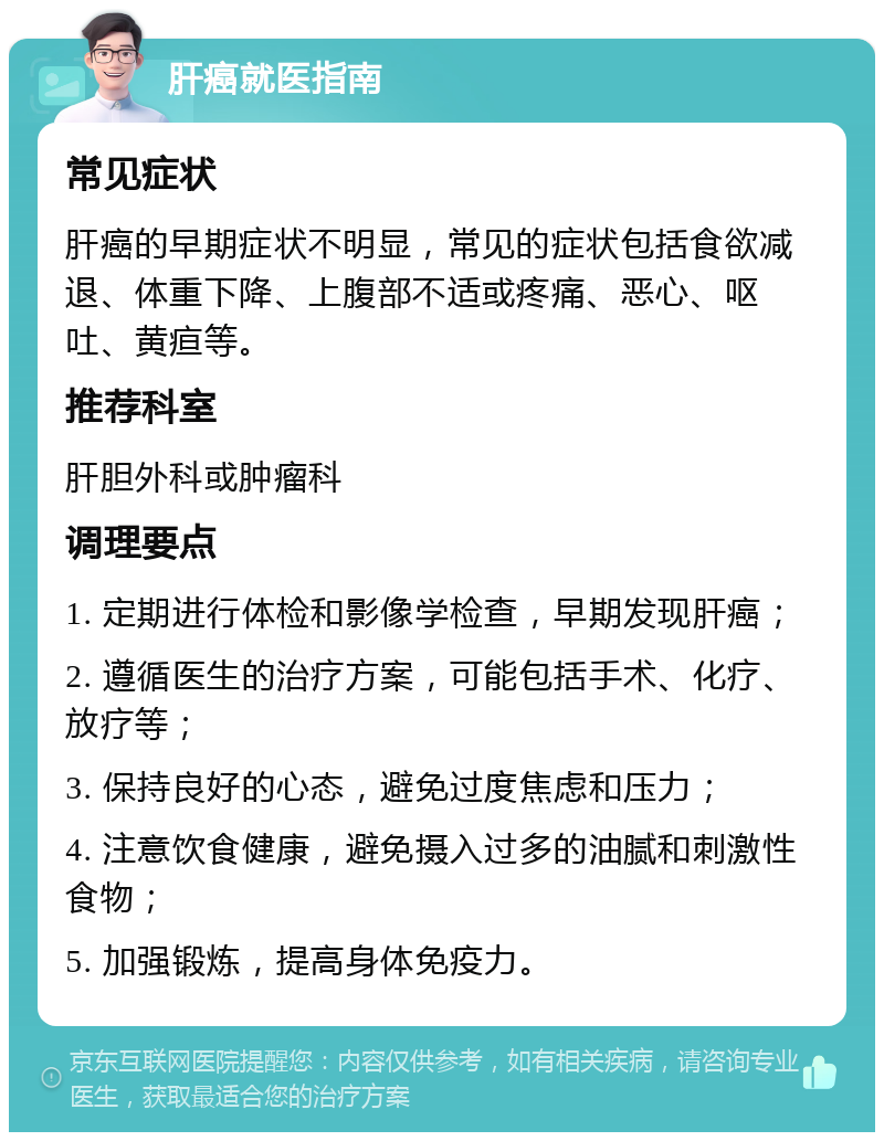 肝癌就医指南 常见症状 肝癌的早期症状不明显，常见的症状包括食欲减退、体重下降、上腹部不适或疼痛、恶心、呕吐、黄疸等。 推荐科室 肝胆外科或肿瘤科 调理要点 1. 定期进行体检和影像学检查，早期发现肝癌； 2. 遵循医生的治疗方案，可能包括手术、化疗、放疗等； 3. 保持良好的心态，避免过度焦虑和压力； 4. 注意饮食健康，避免摄入过多的油腻和刺激性食物； 5. 加强锻炼，提高身体免疫力。