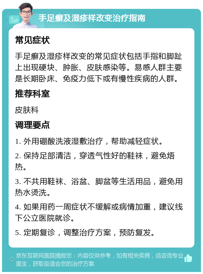 手足癣及湿疹样改变治疗指南 常见症状 手足癣及湿疹样改变的常见症状包括手指和脚趾上出现硬块、肿胀、皮肤感染等。易感人群主要是长期卧床、免疫力低下或有慢性疾病的人群。 推荐科室 皮肤科 调理要点 1. 外用硼酸洗液湿敷治疗，帮助减轻症状。 2. 保持足部清洁，穿透气性好的鞋袜，避免焐热。 3. 不共用鞋袜、浴盆、脚盆等生活用品，避免用热水烫洗。 4. 如果用药一周症状不缓解或病情加重，建议线下公立医院就诊。 5. 定期复诊，调整治疗方案，预防复发。