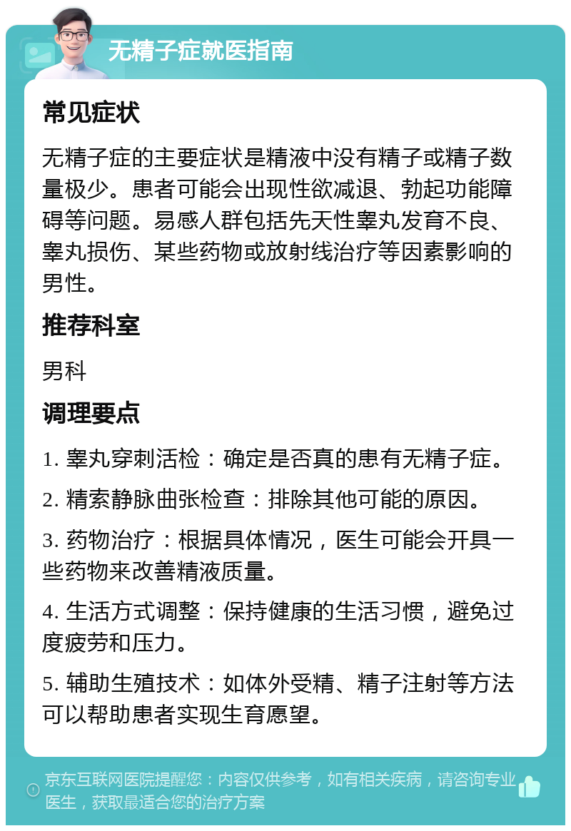 无精子症就医指南 常见症状 无精子症的主要症状是精液中没有精子或精子数量极少。患者可能会出现性欲减退、勃起功能障碍等问题。易感人群包括先天性睾丸发育不良、睾丸损伤、某些药物或放射线治疗等因素影响的男性。 推荐科室 男科 调理要点 1. 睾丸穿刺活检：确定是否真的患有无精子症。 2. 精索静脉曲张检查：排除其他可能的原因。 3. 药物治疗：根据具体情况，医生可能会开具一些药物来改善精液质量。 4. 生活方式调整：保持健康的生活习惯，避免过度疲劳和压力。 5. 辅助生殖技术：如体外受精、精子注射等方法可以帮助患者实现生育愿望。