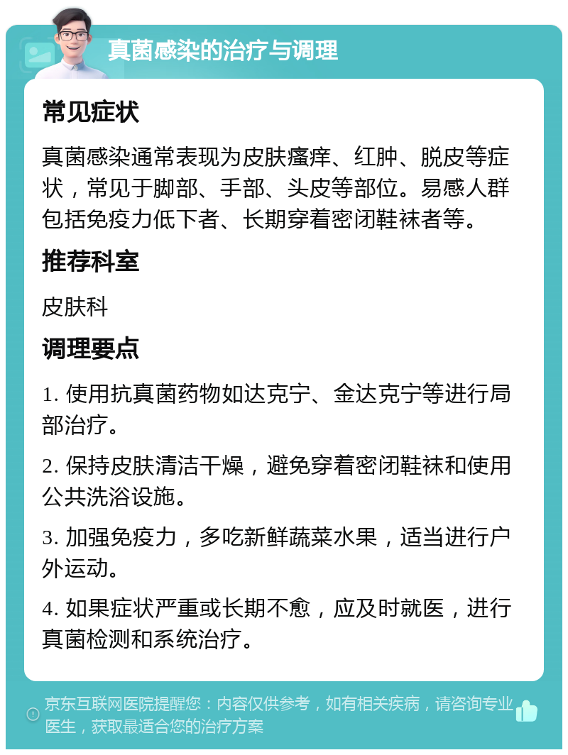 真菌感染的治疗与调理 常见症状 真菌感染通常表现为皮肤瘙痒、红肿、脱皮等症状，常见于脚部、手部、头皮等部位。易感人群包括免疫力低下者、长期穿着密闭鞋袜者等。 推荐科室 皮肤科 调理要点 1. 使用抗真菌药物如达克宁、金达克宁等进行局部治疗。 2. 保持皮肤清洁干燥，避免穿着密闭鞋袜和使用公共洗浴设施。 3. 加强免疫力，多吃新鲜蔬菜水果，适当进行户外运动。 4. 如果症状严重或长期不愈，应及时就医，进行真菌检测和系统治疗。