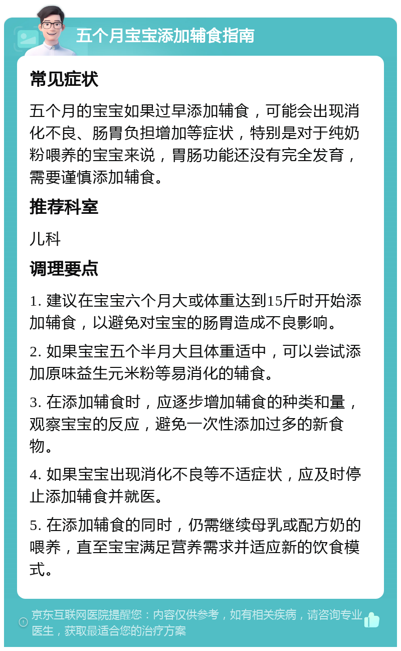 五个月宝宝添加辅食指南 常见症状 五个月的宝宝如果过早添加辅食，可能会出现消化不良、肠胃负担增加等症状，特别是对于纯奶粉喂养的宝宝来说，胃肠功能还没有完全发育，需要谨慎添加辅食。 推荐科室 儿科 调理要点 1. 建议在宝宝六个月大或体重达到15斤时开始添加辅食，以避免对宝宝的肠胃造成不良影响。 2. 如果宝宝五个半月大且体重适中，可以尝试添加原味益生元米粉等易消化的辅食。 3. 在添加辅食时，应逐步增加辅食的种类和量，观察宝宝的反应，避免一次性添加过多的新食物。 4. 如果宝宝出现消化不良等不适症状，应及时停止添加辅食并就医。 5. 在添加辅食的同时，仍需继续母乳或配方奶的喂养，直至宝宝满足营养需求并适应新的饮食模式。