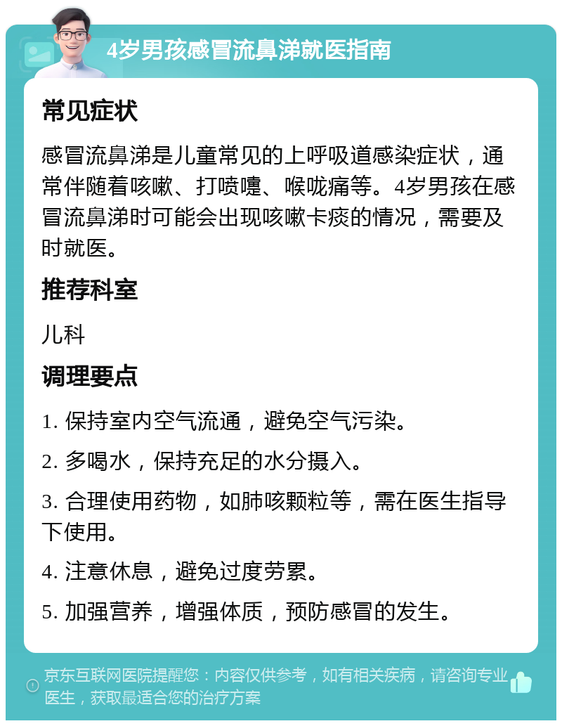 4岁男孩感冒流鼻涕就医指南 常见症状 感冒流鼻涕是儿童常见的上呼吸道感染症状，通常伴随着咳嗽、打喷嚏、喉咙痛等。4岁男孩在感冒流鼻涕时可能会出现咳嗽卡痰的情况，需要及时就医。 推荐科室 儿科 调理要点 1. 保持室内空气流通，避免空气污染。 2. 多喝水，保持充足的水分摄入。 3. 合理使用药物，如肺咳颗粒等，需在医生指导下使用。 4. 注意休息，避免过度劳累。 5. 加强营养，增强体质，预防感冒的发生。