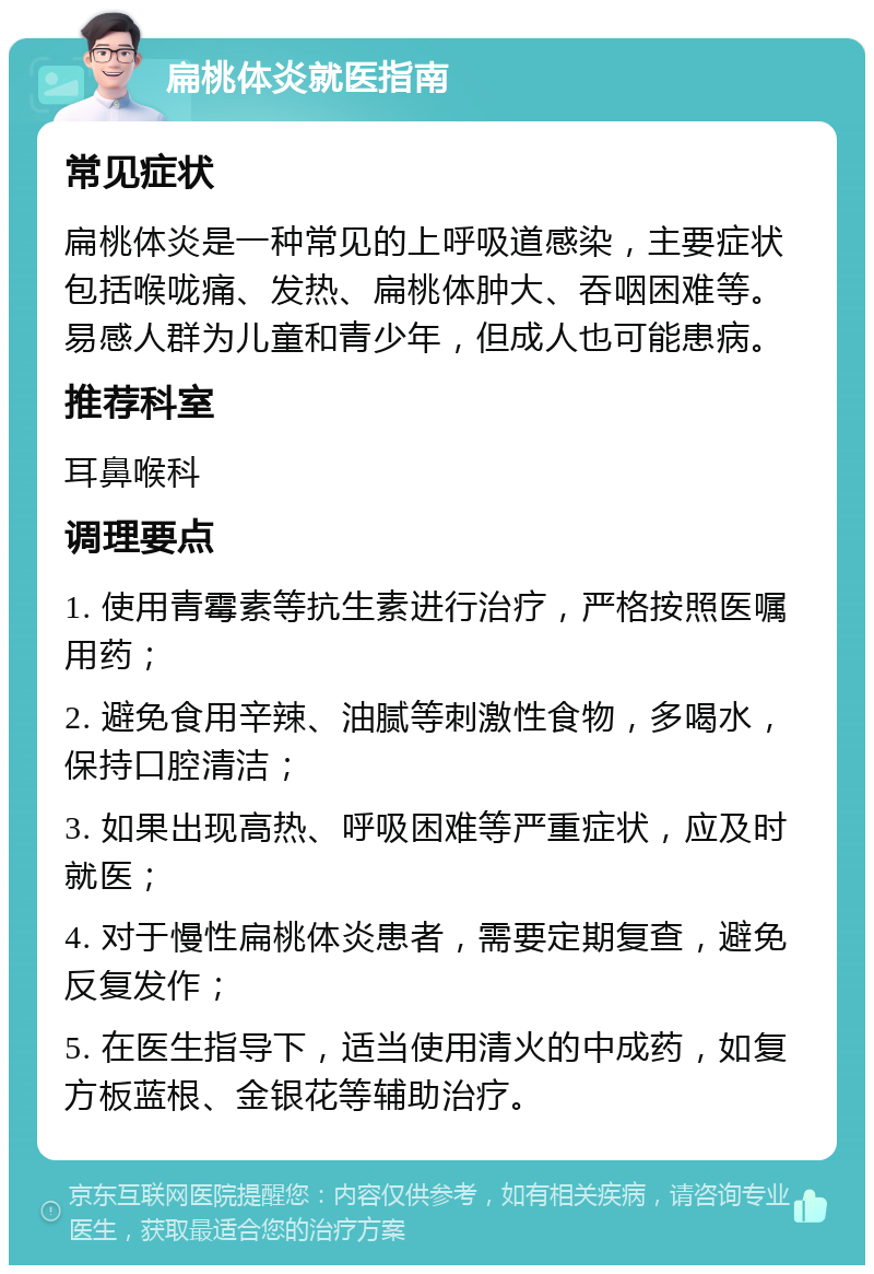 扁桃体炎就医指南 常见症状 扁桃体炎是一种常见的上呼吸道感染，主要症状包括喉咙痛、发热、扁桃体肿大、吞咽困难等。易感人群为儿童和青少年，但成人也可能患病。 推荐科室 耳鼻喉科 调理要点 1. 使用青霉素等抗生素进行治疗，严格按照医嘱用药； 2. 避免食用辛辣、油腻等刺激性食物，多喝水，保持口腔清洁； 3. 如果出现高热、呼吸困难等严重症状，应及时就医； 4. 对于慢性扁桃体炎患者，需要定期复查，避免反复发作； 5. 在医生指导下，适当使用清火的中成药，如复方板蓝根、金银花等辅助治疗。