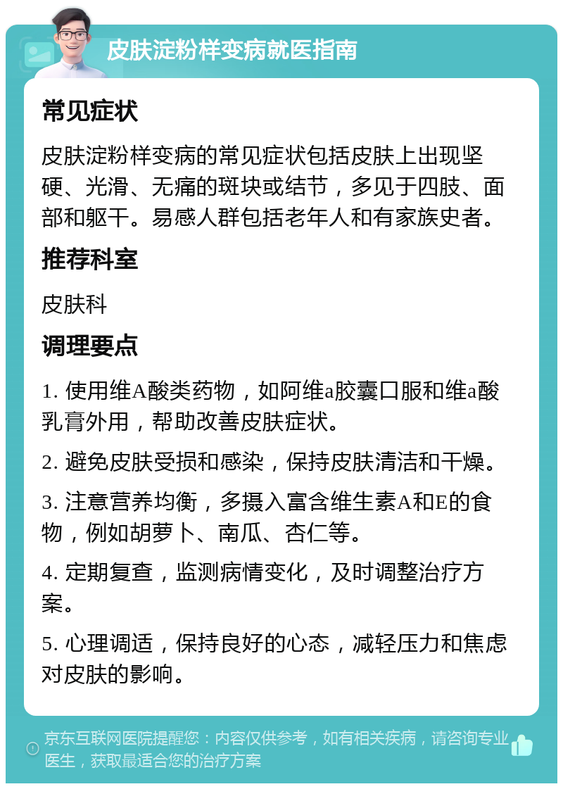 皮肤淀粉样变病就医指南 常见症状 皮肤淀粉样变病的常见症状包括皮肤上出现坚硬、光滑、无痛的斑块或结节，多见于四肢、面部和躯干。易感人群包括老年人和有家族史者。 推荐科室 皮肤科 调理要点 1. 使用维A酸类药物，如阿维a胶囊口服和维a酸乳膏外用，帮助改善皮肤症状。 2. 避免皮肤受损和感染，保持皮肤清洁和干燥。 3. 注意营养均衡，多摄入富含维生素A和E的食物，例如胡萝卜、南瓜、杏仁等。 4. 定期复查，监测病情变化，及时调整治疗方案。 5. 心理调适，保持良好的心态，减轻压力和焦虑对皮肤的影响。